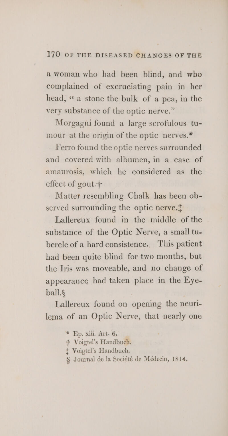 a woman who had been blind, and who complained of excruciating pain in her head, ‘* a stone the bulk of a pea, in the very substance of the optic nerve.” Morgagni found a large scrofulous tu- our at the origin of the optic nerves.* Ferro found the optic nerves surrounded and covered with albumen, in a case of amaurosis, which he considered as the effect of gout.+ Matter resembling Chalk has been ob- served surrounding the optic nerve. Lallereux found in the middle of the substance of the Optic Nerve, a small tu- bercle of a hard consistence. ‘I'his patient had been quite blind for two months, but the Iris was moveable, and no change of appearance had taken place in the Eye- ball.§ | Lallereux found on opening the neuri- lema of an Optic Nerve, that nearly one * Ep. xi. Art. 6. + Voigtel’s Handbuch. + Voigtel’s Handbuch. § Journal de la Société de Médecin, 1814,