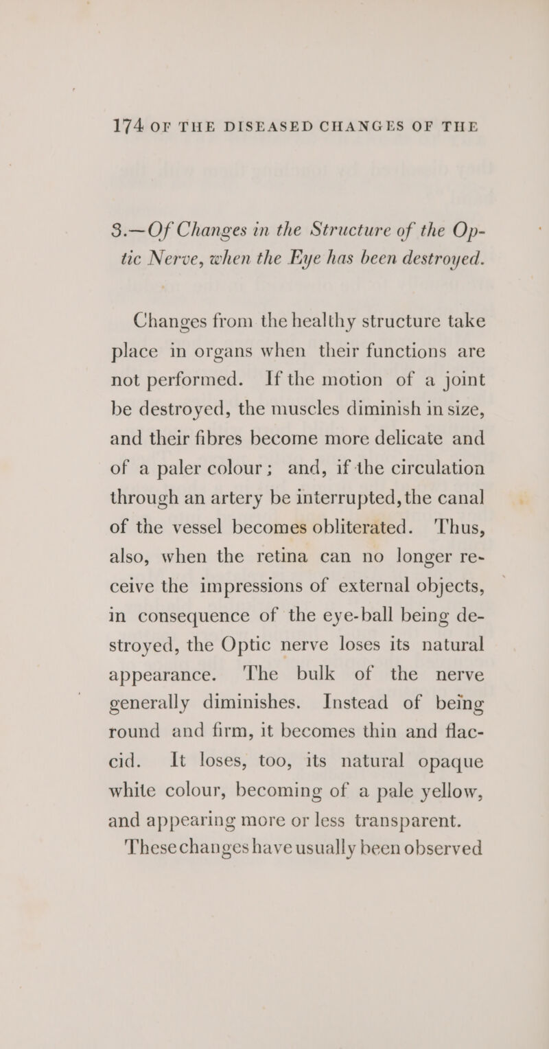 3.—Of Changes in the Structure of the Op- tic Nerve, when the Eye has been destroyed. Changes from the healthy structure take place in organs when their functions are not performed. If the motion of a joint be destroyed, the muscles diminish in size, and their fibres become more delicate and of a paler colour; and, if the circulation through an artery be interrupted, the canal of the vessel becomes obliterated. ‘Thus, also, when the retina can no longer re-~ ceive the impressions of external objects, in consequence of the eye-ball being de- stroyed, the Optic nerve loses its natural appearance. ‘I'he bulk of the nerve generally diminishes. Instead of being round and firm, it becomes thin and flac- cid. It loses, too, its natural opaque white colour, becoming of a pale yellow, and appearing more or less transparent. These changes have usually been observed