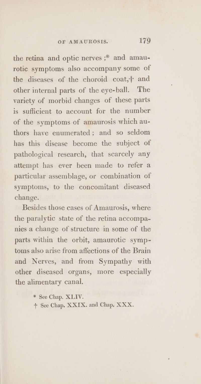 the retina and optic nerves ;* and amau- rotic symptoms also accompany some of the diseases of the choroid coat,j and other internal parts of the eye-ball. The variety of morbid changes of these parts is sufficient to account for the number of the symptoms of amaurosis which au- thors have enumerated; and so seldom has this disease become the subject of pathological research, that scarcely any attempt has ever been made to refer a particular assemblage, or combination of symptoms, to the concomitant diseased change. Besides those cases of Amaurosis, where the paralytic state of the retina accompa- nies a change of structure in some of the parts within the orbit, amaurotic symp- toms also arise from affections of the Brain and Nerves, and from Sympathy with other diseased organs, more especially the alimentary canal. * See Chap. XLIV. + See Chap. X XIX. and Chap, XXX.