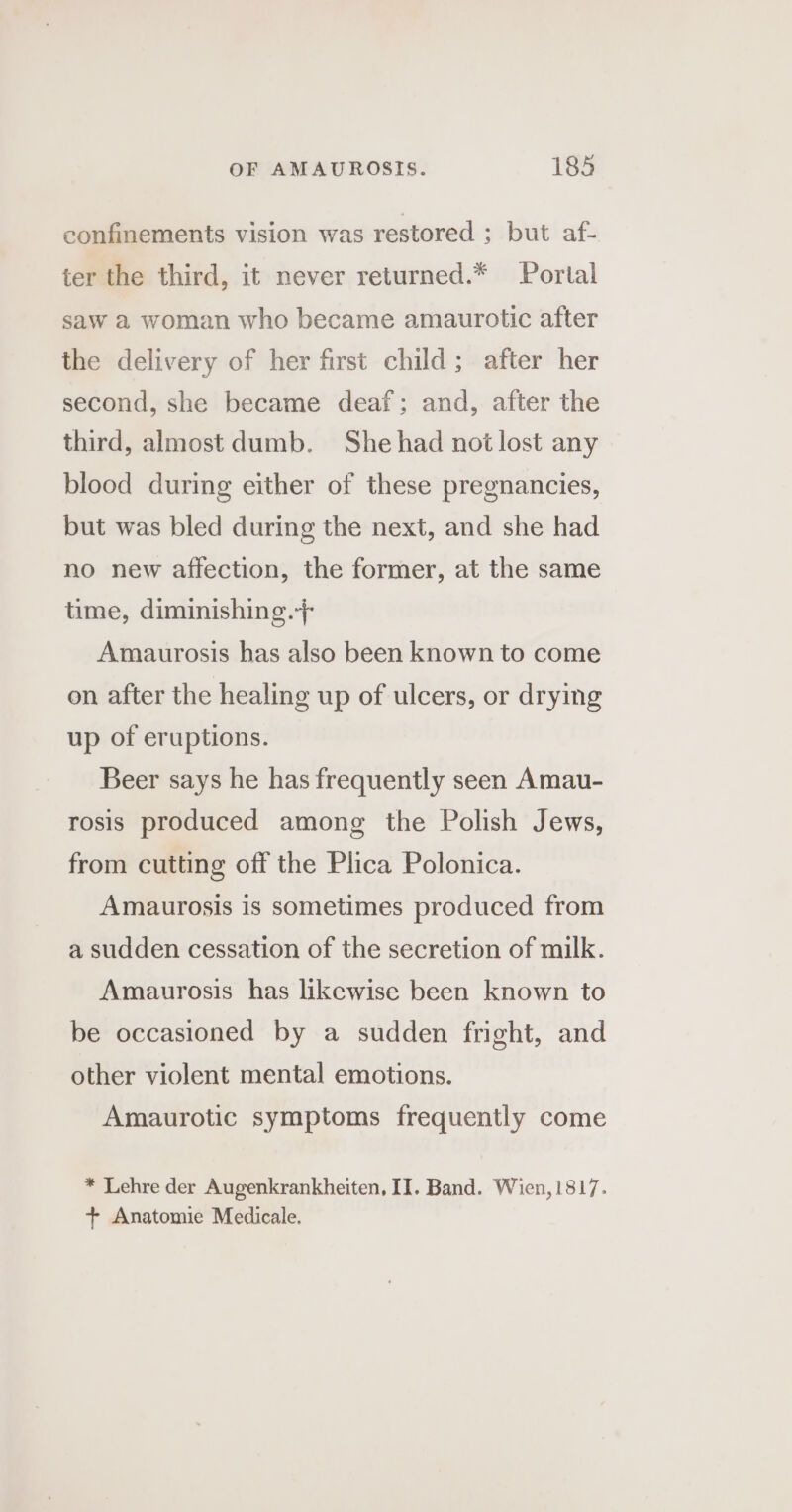 confinements vision was restored ; but af- ter the third, it never returned.* Portal saw a woman who became amaurotic after the delivery of her first child; after her second, she became deaf; and, after the third, almost dumb. Shehad not lost any blood during either of these pregnancies, but was bled during the next, and she had no new affection, the former, at the same time, diminishing.+ Amaurosis has also been known to come on after the healing up of ulcers, or drying up of eruptions. Beer says he has frequently seen Amau- rosis produced among the Polish Jews, from cutting off the Plica Polonica. Amaurosis is sometimes produced from a sudden cessation of the secretion of milk. Amaurosis has likewise been known to be occasioned by a sudden fright, and other violent mental emotions. Amaurotic symptoms frequently come * Lehre der Augenkrankheiten, II. Band. Wien,1817. + Anatomie Medicale.