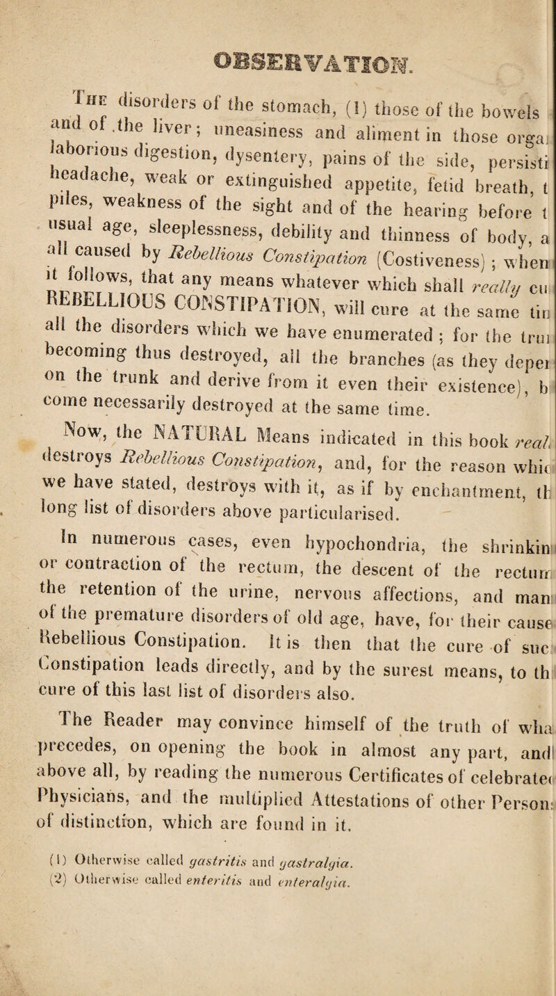 OBSERVATION. Ihe disorders of the stomach, (1) those of the bowels and oi .the liver; uneasiness and aliment in those orgai laborious digestion, dysentery, pains of the side, persists lead ache, weak or extinguished appetite, fetid breath, t piles weakness of the sight and of the hearing before t usual age, sleeplessness, debility and thinness of body, a caused by Rebellious Constipation (Costiveness) ; when It lollows, that any means whatever which shall really cu REBELLIOUS CONSTIPATION, will cure at the same tin a the disorders which we have enumerated ; for the trui becoming thus destroyed, ail the branches (as they deper on the trunk and derive from it even their existence , b come necessarily destroyed at the same time. Now, the NATURAL Means indicated in this book real destroys Rebellious Constipation, and, for the reason whic we have stated, destroys with it, as if by enchantment, if long list ol disorders above particularised. In numerous cases, even hypochondria, the shrinkin or contraction of the rectum, the descent of the rectum the retention of the urine, nervous affections, and man ol the premature disorders of old age, have, for their cause Rebellious Constipation. It is then that the cure of sue Constipation leads directly, and by the surest means, to th cure of this last list ol disorders also. The Reader may convince himself of the truth of what piecedes, on opening the book in almost any part, andl above all, by reading the numerous Certificates of celebrater 1 hysiciahs, and the multiplied Attestations ol other Person: of distinction, which are found in it. (!) Otherwise called gastritis and gastralgia.