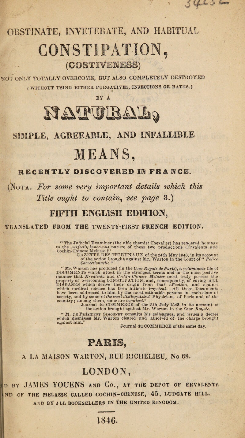 ' stf-i'J’ «— OBSTINATE, INVETERATE, AND HABITUAL CONSTIPATION, (COSTtfENE&S) NOT ONLY TOTALLY OVERCOME, BUT ALSO COMPLETELY DESTROYED / WITHOUT USING EITHER FURGATIVES, INJECTIONS OR BATHS.) ' • BY A SIMPLE, AGREEABLE, AND INFALLIBLE MEANS, RECENTLY DISCOVERED IN FRANCE. (Nota. For some very important details which this Title ought to contain, see page 3.) FIFTH ENGLISH EDITION, translated from the twenty-first french edition. “ The Judicial Examiner (the able chemist, Chevalier) has rendered homage to the perfectly innocuous nature of these two productions (Ervaienta and Cochin-Chinese Melasse.)” GAZETTE DE8 TRIBUNAUX of the 24th May 1843, in its account of the action brought against Mr. Warton in the Court of “ Police Correction nelle.”  Mr.Warton has produced (in the Cour Royale de Paris), a voluminous file of DOCUMENTS which attest in the strongest terms and in the most positive manner that Ervaienta and Cochin-Chinese Melasse most truly possess the property of overcoming CONSTIPATION, and, consequently, of curing ALL DISEASES which derive their origin from that affection, and against which medical science has been hitherto impotent. All these Documents have been addressed to him by the most estimable persons in each class o) society, and by some of the most distinguished Physicians of Paris and of the country ; among them, some are legalised.” Journal du COMMERCE of the 8th July 1843, in its account ot the action brought against Mr. Warton in the Cour Royale. u M. i,b President Simonnet consults his colleagues, and issues a decree which dismisses Mr. Warton cleared and absolved of the charge brought against him,” Journal du COMMERCE of the same day. PARIS, A LA M A ISON WARTON, RUE RICHELIEU, No 68. LONDON, d by JAMES YOUENS and Co., at the depot of ervalenta ND OF THE MELASSE CALLED COCHIN-CHINESE, 45, LUDGATE HILL. AND BY & LL BOOKSELLERS IN THE UNITED KINGDOM. 1846.