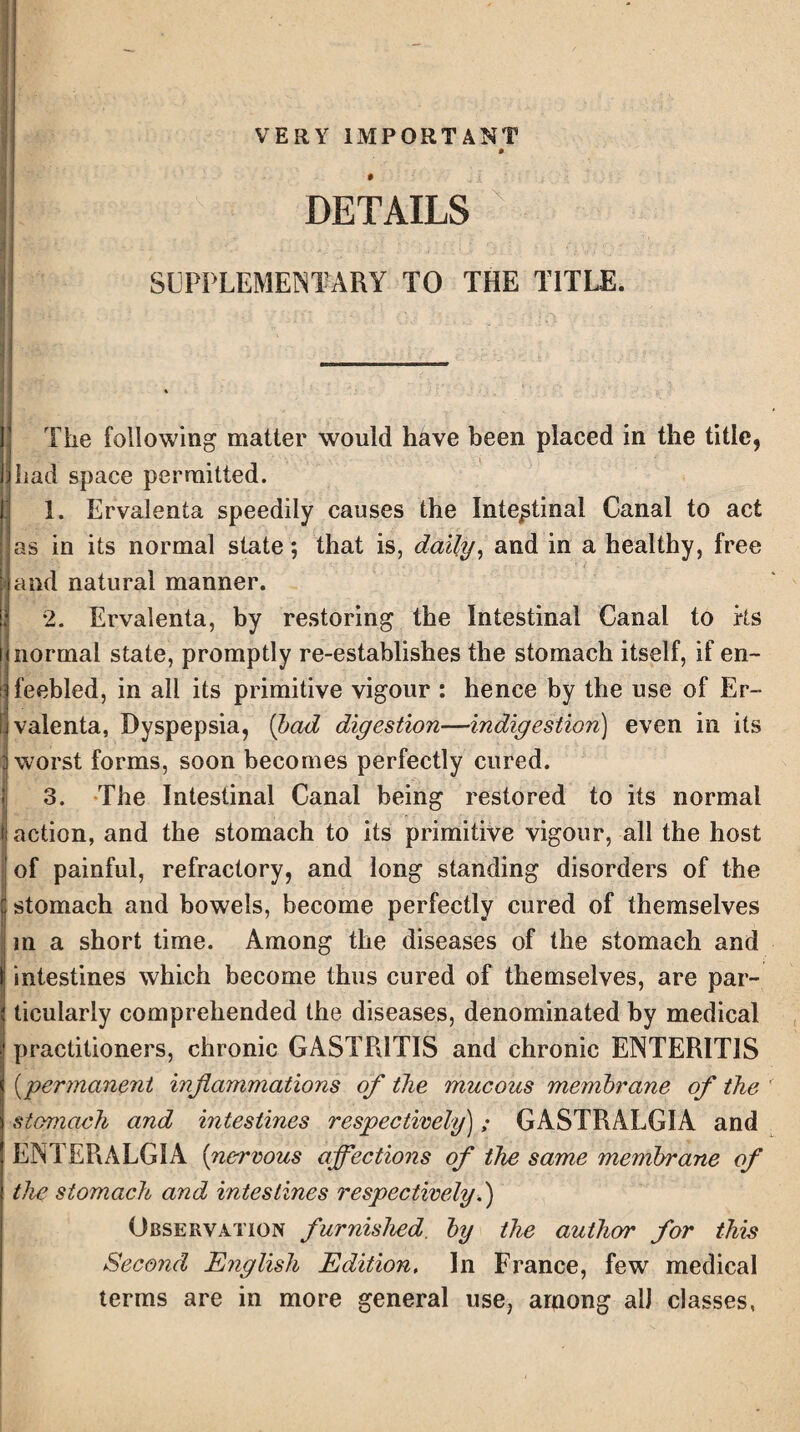 VERY IMPORTANT DETAILS SUPPLEMENTARY TO THE TITLE. The following matter would have been placed in the title, had space permitted. 1. Ervalenta speedily causes the Intestinal Canal to act as in its normal state; that is, daily, and in a healthy, free and natural manner. 2. Ervalenta, by restoring the Intestinal Canal to rts normal state, promptly re-establishes the stomach itself, if en- i feebled, in all its primitive vigour : hence by the use of Er~ ! valenta, Dyspepsia, (bad digestion—indigestion) even in its worst forms, soon becomes perfectly cured. 3. The Intestinal Canal being restored to its normal action, and the stomach to its primitive vigour, all the host of painful, refractory, and long standing disorders of the stomach and bowels, become perfectly cured of themselves in a short time. Among the diseases of the stomach and intestines which become thus cured of themselves, are par¬ ticularly comprehended the diseases, denominated by medical practitioners, chronic GASTRITIS and chronic ENTERITIS (permanent inflammations of the mucous membrane of the stomach and intestines respectively)„• GASTRALGIA and ENTERALG1A (nervous affections of the same membrane of the stomach and intestines respectively.) Observation furnished, by the author for this Second English Edition, In France, few medical terms are in more general use, among alJ classes,
