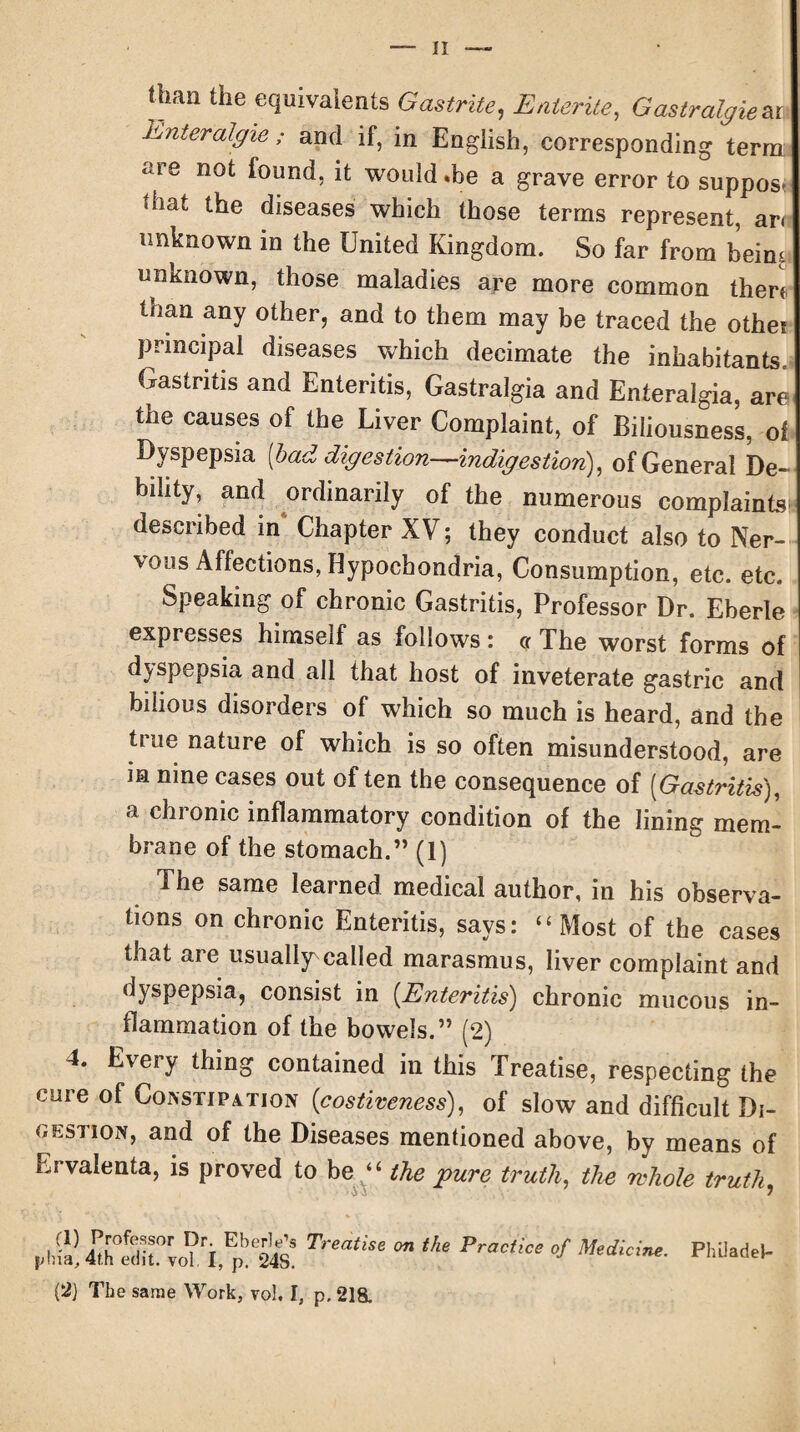 Jban the equivalents Gas trite, Entente, Gastralgiem Enteralgie ; and if, in English, corresponding terra are not found, it would .be a grave error to suppose that the diseases which those terms represent, an unknown in the United Kingdom. So far from beim unknown, those maladies are more common then than any other, and to them may be traced the othei principal diseases which decimate the inhabitants. Gastritis and Enteritis, Gastralgia and Enteralgia, are the causes of the Liver Complaint, of Biliousness, of Dyspepsia [bad digestion—indigestion), of General De¬ bility, and ordinarily of the numerous complaints described in Chapter XV; they conduct also to Ner¬ vous Affections, Hypochondria, Consumption, etc. etc. Speaking of chronic Gastritis, Professor Dr. Eberle expresses himself as follows: cr The worst forms of dyspepsia and all that host of inveterate gastric and bilious disorders of which so much is heard, and the tine nature of which is so often misunderstood, are in nine cases out of ten the consequence of (Gastritis), a chronic inflammatory condition of the lining mem¬ brane of the stomach.” (1) The same learned medical author, in his observa¬ tions on chronic Enteritis, says: “Most of the cases that are usually called marasmus, liver complaint and dyspepsia, consist in (Enteritis) chronic mucous in¬ flammation of the bowels.” (2) 4. Every thing contained in this Treatise, respecting the cure of Constipation (costiveness), of slow and difficult Di¬ gestion, and of the Diseases mentioned above, by means of Ervalenta, is proved to be “ the pure truth, the whole truth, (I) Professor Dr. Eberle’s phia, 4th edit. vol. I, p. 24S. Treatise on the Practice of Medicine. (2} The same Work, vol. I, p. 218. Philadel-