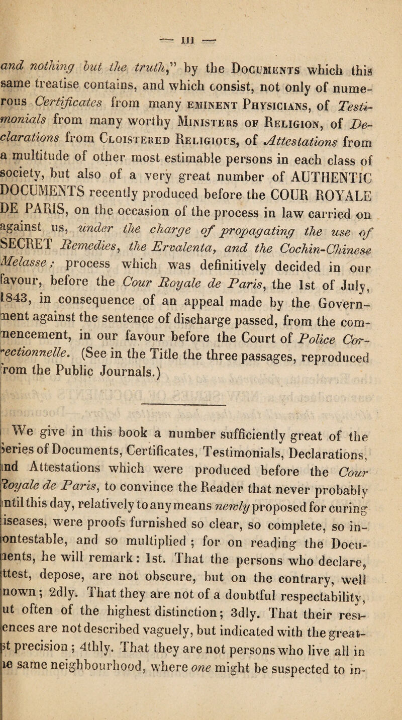 II] —■ and nothing out the truth” by the Documents which this same treatise contains, and which consist, not only of nume¬ rous Certificates from many eminent Physicians, of Testi¬ monials from many worthy Ministers of Religion, of De¬ clarations from Cloistered Religious, of Attestations from a multitude of other most estimable persons in each class of society, but also of a very great number of AUTHENTIC DOCUMENTS recently produced before the COUR ROYALE DE PARIS, on the occasion of the process in law carried on against us, under the charge of propagating the use of SECRET Remedies, the Ervalenta, and the Cochin—Chinese Melasse; process which was definitively decided in our favour, before the Cour Royale de Pains, the 1st of July, 1843, in consequence of an appeal made by the Govern¬ ment against the sentence of discharge passed, from the com¬ mencement, in our favour before the Court of Police Cor- **ectionnelle. (See in the Title the three passages, reproduced rom the Public Journals.) We give in this book a number sufficiently great of the Series of Documents, Certificates, Testimonials, Declarations, tnd Attestations which were produced before the Cour Royale de Paris, to convince the Reader that never probably (Util this day, relatively to any means newly proposed for curing iseases, were proofs furnished so clear, so complete, so in- ontestable, and so multiplied ; for on reading the Docu- lents, he will remark: 1st. That the persons who declare* ttest, depose, are not obscure, but on the contrary, well nown; 2dly. That they are not of a doubtful respectability, ut often of the highest distinction; 3dly. That their resi- ences are not described vaguely, but indicated with the great- *t precision; 41hly. That they are not persons who live all in ie same neighbourhood, where one might be suspected to in-
