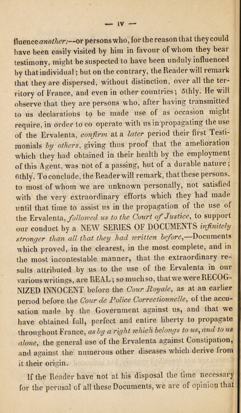 lluence another,—ov persons who, for the reason that they could have been easily visited by him in favour of whom they bear testimony, might be suspected to have been unduly influenced by that individual; but on the contrary, the Reader will remark that they are dispersed, without distinction, over all the ter¬ ritory of France, and even in other countries; 5thly. He wTili observe that they are persons who, after having transmitted to us declarations to be made use of as occasion might require, in order to co operate with us in propagating the use of the Ervalenta, confirm at a later period their first Testi¬ monials by others, giving thus proof that the amelioration which they had obtained in their health by the employment of this Agent, was not of a passing, hut of a durable nature; 6thly. To conclude, the Reader will remark, that these persons, to most of whom we are unknown personally, not satisfied with the very extraordinary efforts which they had made until that time to assist us in the propagation of the use ol the Ervalenta, followed us to the Court of Justice, to support our conduct by a NEW SERIES OF DOCUMENTS infinitely stronger than all that they had written before,— Documents which proved, in the clearest, in the most complete, and in the most incontestable manner, that the extraordinary re¬ sults attributed by us to the use ol the Ervalenta in our various writings, are REAL; somuchso, that we were RECOG¬ NIZED INNOCENT before the Cour Royale, as at an earlier period before the Cour de Police Correctionnclle, of the accu¬ sation made by the Government against us, and that we have obtained full, perfect and entire liberty to propagate throughout France, as by a right which belongs to us, and to us alone, the general use of the Ervalenta against Constipation, and against the numerous other diseases which derive from it their origin. If the Reader have not at his disposal the time necessary for the perusal of all these Documents, wTe are of opinion that
