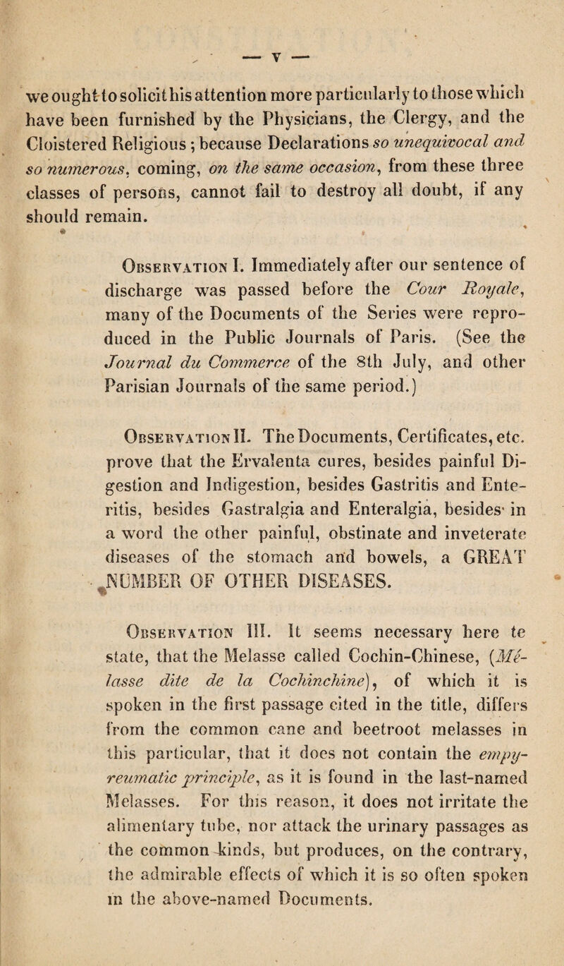we ought to solicit his attention more particularly to those which have been furnished by the Physicians, the Clergy, and the Cloistered Religious ; because Declarations so unequivocal and so numerous, coming, on the same occasion, from these three classes of persons, cannot fail to destroy all doubt, if any should remain. Observation I. Immediately after our sentence of discharge was passed before the Cour Royale, many of the Documents of the Series were repro¬ duced in the Public Journals of Paris. (See the Journal du Commerce of the 8th July, and other Parisian Journals of the same period.) Observation II. The Documents, Certificates, etc. prove that the Ervalenta cures, besides painful Di¬ gestion and Indigestion, besides Gastritis and Ente¬ ritis, besides Gastralgia and Enteralgia, besides* in a word the other painful, obstinate and inveterate diseases of the stomach and bowels, a GREAT ■ JN UMBER OF OTHER DISEASES. Observation III. It seems necessary here te state, that the Melasse called Cochin-Chinese, (Me- lasse dite de la Cochinchine), of which it is spoken in the first passage cited in the title, differs from the common cane and beetroot melasses in this particular, that it does not contain the empy- reumatic principle, as it is found in the last-named Melasses. For tins reason, it does not irritate the alimentary tube, nor attack the urinary passages as the common kinds, but produces, on the contrary, the admirable effects of which it is so often spoken in the above-named Documents.