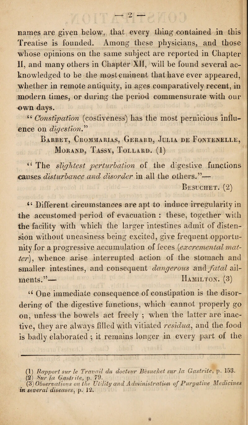names are given below, that every thing contained in this Treatise is founded. Among these physicians, and those whose opinions on the same subject are reported in Chapter II, and many others in Chapter XII, will be found several ac¬ knowledged to be the most eminent that have ever appeared, whether in remote antiquity, in ages comparatively recent, in modern times, or during the period commensurate with our own days. ii Constipation (costiveness) has the most pernicious influ¬ ence on digestion.” Barbet, Crommarias, Gerard, Julia de Fontenelle, Morand, Tassy, Tollard. (1) “ The slightest perturbation of the digestive functions causes disturbance and disorder in all the others.”— Besuchet. (2) “ Different circumstances are apt to induce irregularity in the accustomed period of evacuation : these, together with the facility with which the larger intestines admit of disten¬ sion without uneasiness being excited, give frequent opportu¬ nity for a progressive accumulation of feces (excremental mat¬ ter), whence arise interrupted action of the stomach and smaller intestines, and consequent dangerous and fatal ail¬ ments.”— Hamilton. (3) u One immediate consequence of constipation is the disor¬ dering of the digestive functions, which cannot properly go on, unless the bowels act freely ; when the latter are inac¬ tive, they are always filled with vitiated residua, and the food is badly elaborated *, it remains longer in every part of the (1) Rapport sur le Travail du docteur Besuchet sur la Oastrite, p. 153. (2) Sur la Oastrite, p. 79. _ _ (3) Observations on the Utility and Administration of Purgative Medicines in several diseases, p. 12.