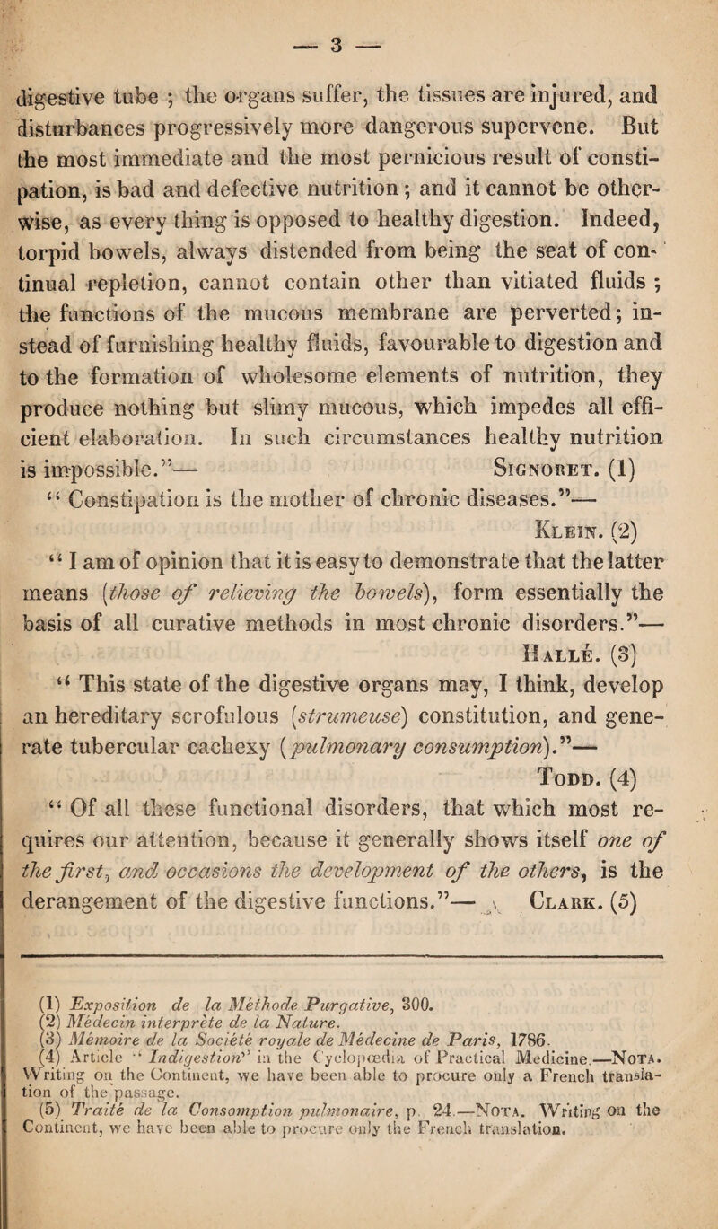 digestive tube ; the organs suffer, the tissues are injured, and disturbances progressively more dangerous supervene. But the most immediate and the most pernicious result of consti¬ pation, is bad and defective nutrition; and it cannot be other¬ wise, as every thing is opposed to healthy digestion. Indeed, torpid bowels, always distended from being the seat of com tinual repletion, cannot contain other than vitiated fluids *, the functions of the mucous membrane are perverted; in- « stead of furnishing healthy fluids, favourable to digestion and to the formation of wholesome elements of nutrition, they produce nothing but slimy mucous, which impedes all effi¬ cient elaboration. In such circumstances healthy nutrition is impossible.”— Signoret. (1) u Constipation is the mother of chronic diseases.”— Klein. (2) “ I am of opinion that it is easy to demonstrate that the latter means (those of relieving the bowels), form essentially the basis of all curative methods in most chronic disorders.”— Halle. (3) u This state of the digestive organs may, I think, develop an hereditary scrofulous [strumeuse) constitution, and gene¬ rate tubercular cachexy (pulmonary consumption).”— Todd. (4) “ Of all these functional disorders, that which most re¬ quires our attention, because it generally shows itself one of the first, and occasions the development of the others, is the derangement of the digestive functions.”— v Clark. (5) (1) Exposition c/e la Methode Purgative, 300. (2) Medecin interprete de la Nature. (3) Memoire de la Societe royale de Medecine de Paris, 1786. (4) Article ‘ Indigestion^ in the Cyclopeedia of Practical Medicine.—Nota. Writing on the Continent, we have been able to procure only a French transla¬ tion of the passage. (5) Traite de la Consomption puJmonaire, p. 24.—Nota. Writing Oil the Continent, we have been able to procure only the French translation.