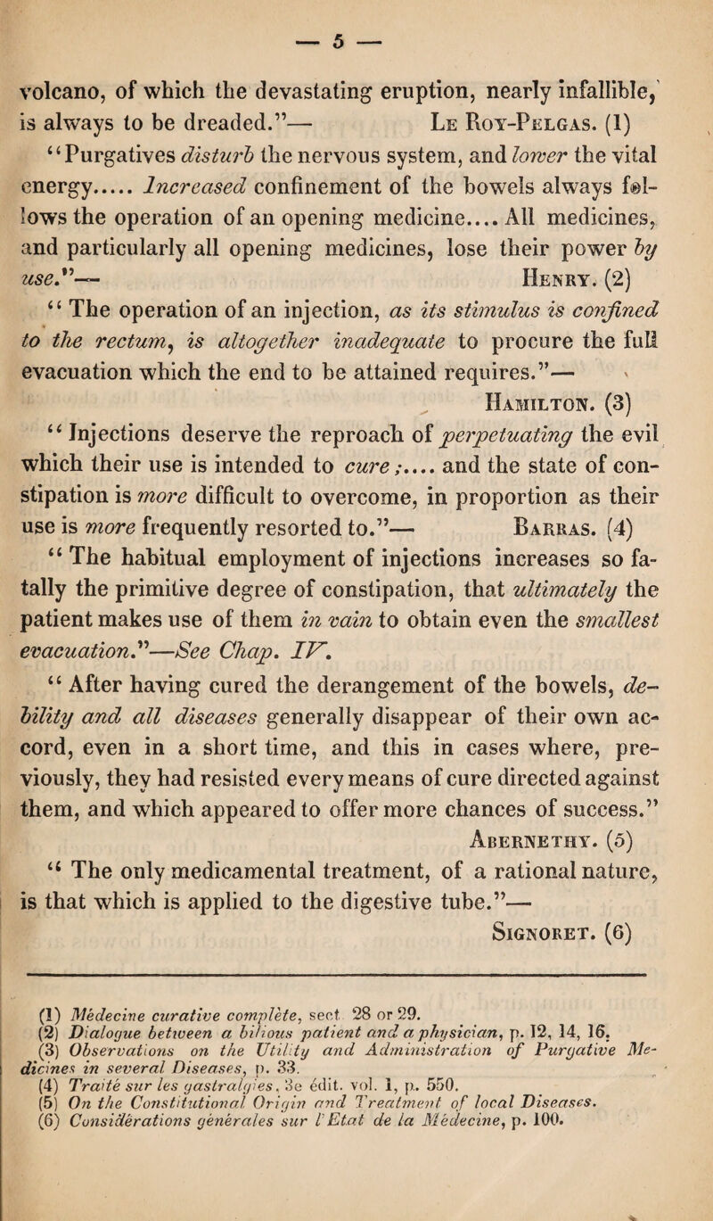 volcano, of which the devastating eruption, nearly infallible, is always to be dreaded.”— Le Roy-Pelgas. (1) 44 Purgatives disturb the nervous system, and lower the vital energy.Increased confinement of the bowels always fol¬ lows the operation of an opening medicine.... All medicines, and particularly ail opening medicines, lose their power by use”— Henry. (2) 44 The operation of an injection, as its stimulus is confined to the rectum, is altogether inadequate to procure the full evacuation which the end to be attained requires.”— Hamilton. (3) 44 Injections deserve the reproach of perpetuating the evil which their use is intended to cureand the state of con¬ stipation is more difficult to overcome, in proportion as their use is more frequently resorted to.”— Barras. (4) 44 The habitual employment of injections increases sofa- tally the primitive degree of constipation, that ultimately the patient makes use of them in rain to obtain even the smallest evacuation.”—See Chap. IV. 44 After having cured the derangement of the bowels, de¬ bility and all diseases generally disappear of their own ac¬ cord, even in a short time, and this in cases where, pre¬ viously, they had resisted every means of cure directed against them, and which appeared to offer more chances of success.” Abernethy. (5) 44 The only medicamental treatment, of a rational nature, is that which is applied to the digestive tube.”— Signoret. (6) (1) Medecine curative complete, sent 28 or 29. (2) Dialogue between a bilious patient and a physician, p. 12, 14, 16. (3) Observations on the Utility and Administration of Purgative Me¬ dicines in several Diseases, p. 33. (4) Trade stir les gastralgies, 3e edit. vol. 1, p. 550. (5) On the Constitutional Origin and Treatment of local Diseases. (6) Considerations generates sur l Et.at de la Medecine, p. 100.