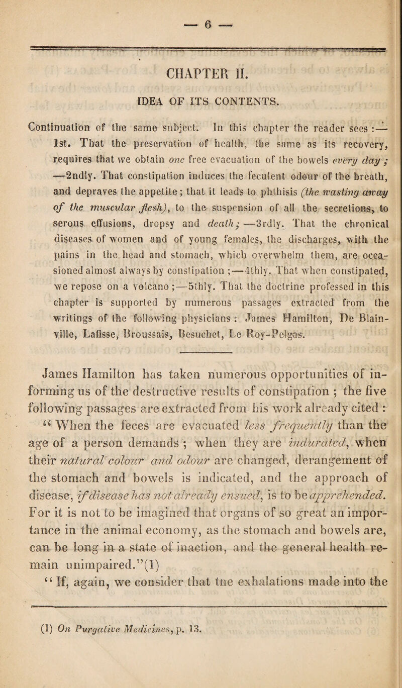 CHAPTER II. IDEA OF ITS CONTENTS. Continuation of the same subject. In this chapter the reader sees 1st. That the preservation of health, the same as its recovery, requires that vve obtain one free evacuation of the bowels every day ; —2ndiy. That constipation induces the feculent odour of the breath, and depraves the appetite; that it leads to phthisis (the wasting away of the muscular flesh), to the suspension of all the secretions, to serous effusions, dropsy and death •—Srdly. That the chronical diseases of women and of young females, the discharges, with the pains in the head and stomach, which overwhelm them, are occa¬ sioned almost always by constipation ;—4thly. That when constipated, we repose on a volcano;—5thiy. That the doctrine professed in this chapter is supported by numerous passages extracted from the writings of the following physicians : James Hamilton, De Blain- ville, Lafisse, Broussais, Besuehet, Le Roy-Pel gas-. James Hamilton lias taken numerous opportunities of in¬ forming us of the destructive results of constipation ; the five following passages are extracted from his work already cited r u When the feces are evacuated less frequently than the age of a person demands ; when they are indurated, when their natural colour and odour are changed, derangement of the stomach and bowels is indicated, and the approach of disease, if disease has not already ensued, is to be apprehended. For it is not to he imagined that organs of so great an impor¬ tance in the animal economy, as the stomach and bowels are, can be long in a state of inaction, and the general health re¬ main unimpaired. ”(1) u If, again, we consider that toe exhalations made into the