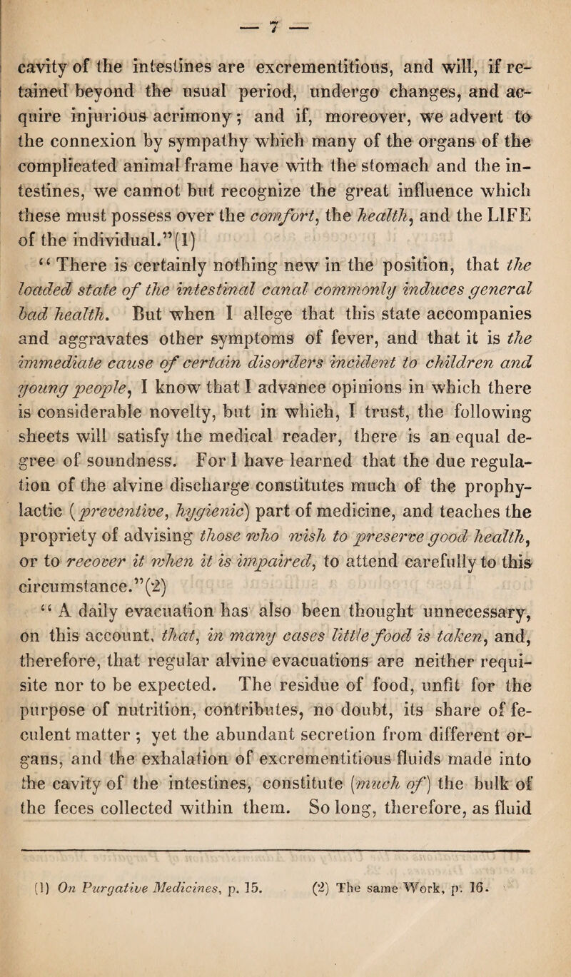 cavity of the intestines are excrementitious, and will, if re¬ tained beyond the usual period, undergo changes, and ac¬ quire injurious acrimony; and if, moreover, we advert to the connexion by sympathy which many of the organs of the complicated animal frame have with the stomach and the in¬ testines, we cannot but recognize the great influence which these must possess over the comfort, the health, and the LIFE of the individual.”(1) u There is certainly nothing new in the position, that the loaded state of the intestinal canal commonly induces general had health. But when I allege that this state accompanies and aggravates other symptoms of fever, and that it is the immediate cause of certain disorders incident to children and young people, I know that I advance opinions in which there is considerable novelty, but in which, I trust, the following sheets will satisfy the medical reader, there is an equal de¬ gree of soundness. For i have learned that the due regula¬ tion of the alvine discharge constitutes much of the prophy¬ lactic (preventive, hygienic) part of medicine, and teaches the propriety of advising those who wish to preserve good healthy or to recover it when it is impaired?, to attend carefully to this circumstance. ” (2) “ A daily evacuation has also been thought unnecessary, on this account, that, in many cases little food is taken, and, therefore, that regular alvine evacuations are neither requi¬ site nor to be expected. The residue of food, unfit for the purpose of nutrition, contributes, no doubt, its share of fe¬ culent matter ; yet the abundant secretion from different or¬ gans, and the exhalation of excrementitious fluids made into the cavity of the intestines, constitute (much of) the bulk of the feces collected within them. So long, therefore, as fluid