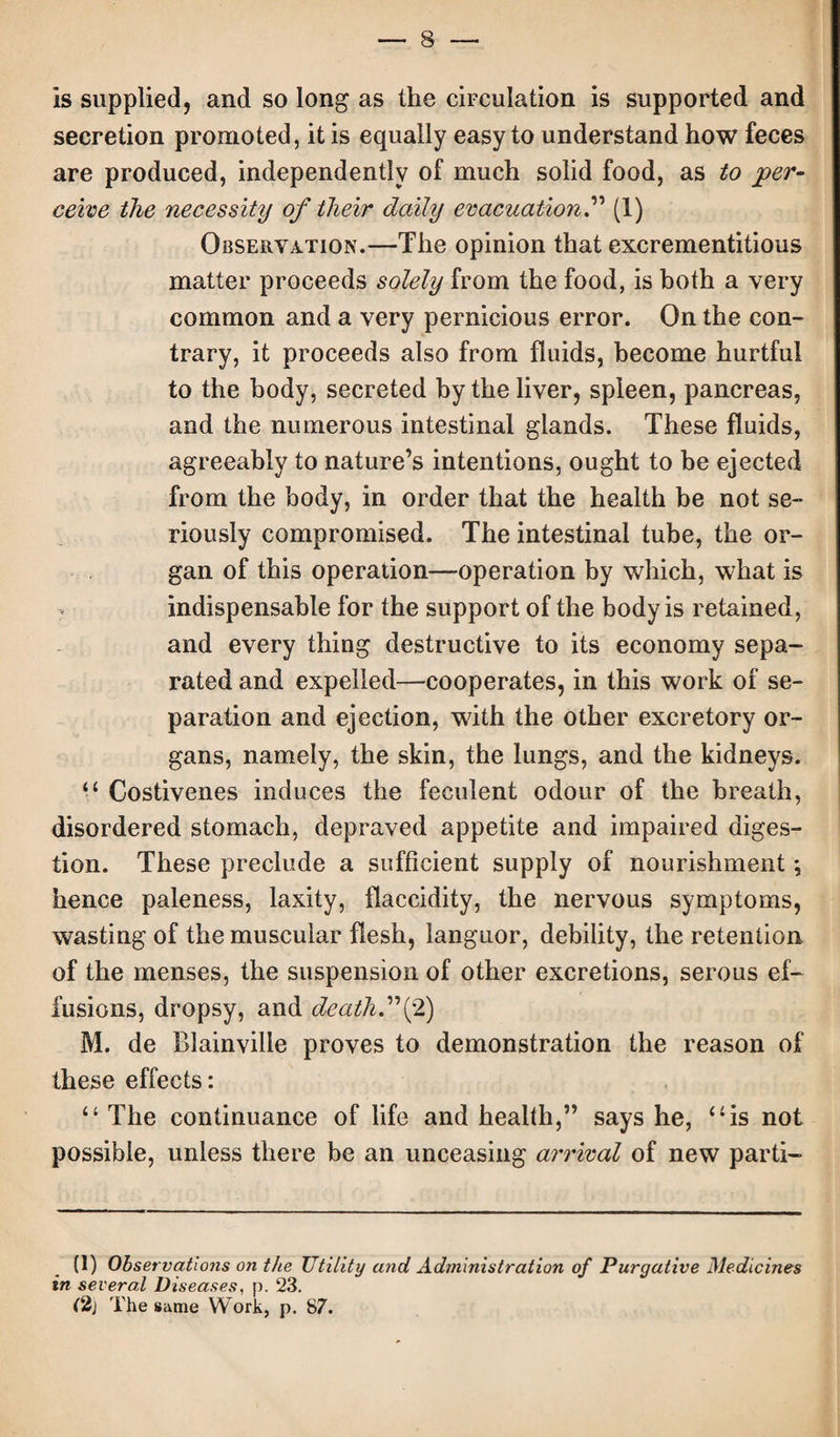 Is supplied, and so long as the circulation is supported and secretion promoted, it is equally easy to understand how feces are produced, independently of much solid food, as to per¬ ceive the necessity of their daily evacuation.” (1) Observation.—The opinion that excrementitious matter proceeds solely from the food, is both a very common and a very pernicious error. On the con¬ trary, it proceeds also from fluids, become hurtful to the body, secreted by the liver, spleen, pancreas, and the numerous intestinal glands. These fluids, agreeably to nature’s intentions, ought to be ejected from the body, in order that the health be not se¬ riously compromised. The intestinal tube, the or¬ gan of this operation—operation by which, what is indispensable for the support of the body is retained, and every thing destructive to its economy sepa¬ rated and expelled—cooperates, in this work of se¬ paration and ejection, with the other excretory or¬ gans, namely, the skin, the lungs, and the kidneys. “ Costivenes induces the feculent odour of the breath, disordered stomach, depraved appetite and impaired diges¬ tion. These preclude a sufficient supply of nourishment; hence paleness, laxity, ilaccidity, the nervous symptoms, wasting of the muscular flesh, languor, debility, the retention of the menses, the suspension of other excretions, serous ef¬ fusions, dropsy, and death.2) M. de Blainvilie proves to demonstration the reason of these effects: “ The continuance of life and health,” says he, “is not possible, unless there be an unceasing arrival of new parti- (1) Observations on the Utility and Administration of Purgative Medicines in several Diseases, p. 23. (2j The same Work, p. 87.