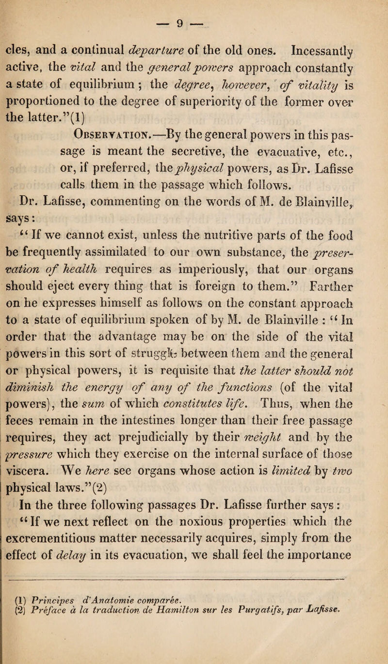 cles, and a continual departure of the old ones. Incessantly active, the vital and the general powers approach constantly a state of equilibrium; the degree, however, of vitality is proportioned to the degree of superiority of the former over the latter.”(I) Observation.—By the general powers in this pas¬ sage is meant the secretive, the evacuative, etc., or, if preferred, the physical powers, as Dr. Lafisse calls them in the passage which follows. Dr. Lafisse, commenting on the words of M. de Blainville, says: If we cannot exist, unless the nutritive parts of the food be frequently assimilated to our own substance, the preser¬ vation of health requires as imperiously, that our organs should eject every thing that is foreign to them.” Farther on he expresses himself as follows on the constant approach to a state of equilibrium spoken of by M. de Blainville : u In order that the advantage may be on the side of the vital powers in this sort of struggle between them and the general or physical powers, it is requisite that the latter should not diminish the energy of any of the functions (of the vital powers), the sum of which constitutes life. Thus, when the feces remain in the intestines longer than their free passage requires, they act prejudicially by their weight and by the pressure which they exercise on the internal surface of those viscera. We here see organs whose action is limited by two physical laws.”(2) In the three following passages Dr. Lafisse further says: 4 4 If we next reflect on the noxious properties which the excrementitious matter necessarily acquires, simply from the effect of delay in its evacuation, we shall feel the importance (1) Principes d'Anatomie compared. (2) Preface a la traduction, de Hamilton sur les Purgatifs, par Lafisse.