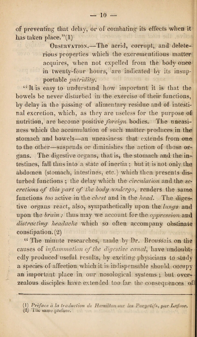 of preventing that delay, or of combating its effects when it has taken place. ”(1) Observation.—The acrid, corrupt, and delete¬ rious properties which the excrementitious matter acquires, when not expelled from the body once in twenty-four hours, are indicated by its insup¬ portable putridity. “ It is easy to understand how important it is that the bowels be never disturbed in the exercise of their functions, by delay in the passing of alimentary residue and of intesti¬ nal excretion, which, as they are useless for the purpose of nutrition, are become positive foreign bodies. The uneasi¬ ness which the accumulation of such matter produces in the stomach and bowels—an uneasiness that extends from one to the other—suspends or diminishes the action of those or¬ gans. The digestive organs, that is, the stomach and the in¬ testines, fail thus into a state of inertia ; but it is not only the abdomen (stomach, intestines, etc.) which then presents dis¬ turbed functions ; the delay which the circulation and the se¬ cretions of this part of the body undergo, renders the same functions too active in the chest and in the head. The diges¬ tive organs react, also, sympathetically upon the lungs and upon the brain; thus may we account for the oppression and distracting headache which so often accompany obstinate constipation. (2) u The minute researches, made by Dr. Broussais on the causes of inflammation of the digestive canal, have undoubt¬ edly produced useful results, by exciting physicians to study a species of affection which it is indispensable should occupy an important place in our nosological systems ; but over- zealous disciples have extended too far the consequences of (I) Preface a la traduction de Hamilton sur les Pargatifs, par Lafisae. (*2) The same preface-.