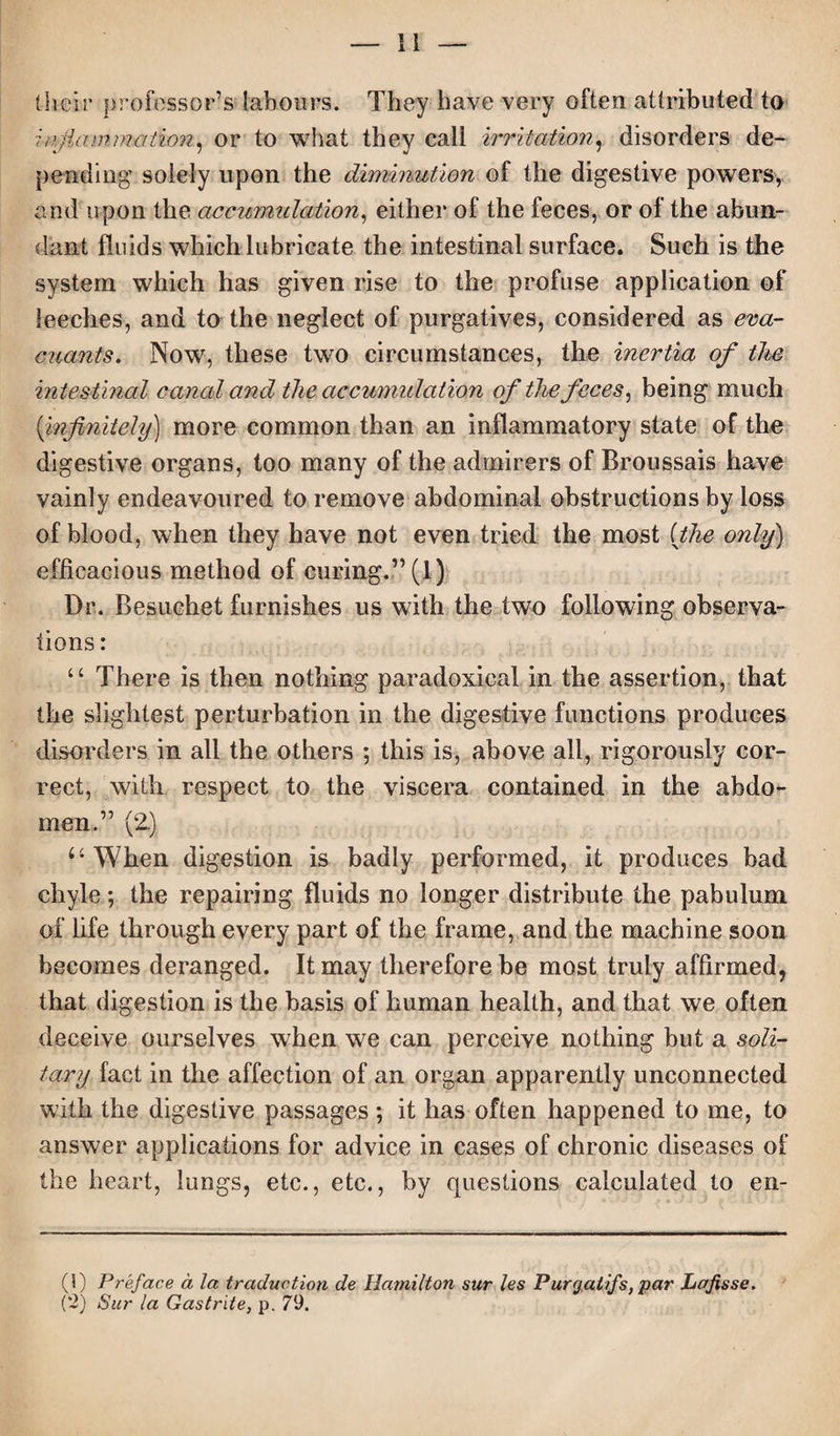 their professor’s labours. They have very often attributed to inflammation, or to what they call irritation, disorders de¬ pending' solely upon the diminution of the digestive powers, and upon the accumulation, either of the feces, or of the abun¬ dant fluids which lubricate the intestinal surface. Such is the system which has given rise to the profuse application of leeches, and to the neglect of purgatives, considered as eva- cuants. Now, these two circumstances, the inertia of the intestinal canal and the accumulation of the feces, being much (infinitely) more common than an inflammatory state of the digestive organs, too many of the admirers of Broussais have vainly endeavoured to remove abdominal obstructions by loss of blood, when they have not even tried the most (the only) efficacious method of curing.” (1) Dr. Besuchet furnishes us with the two following observa¬ tions : u There is then nothing paradoxical in the assertion, that the slightest perturbation in the digestive functions produces disorders in all the others ; this is, above all, rigorously cor¬ rect, with respect to the viscera contained in the abdo¬ men.” (2.) u When digestion is badly performed, it produces bad chyle; the repairing fluids no longer distribute the pabulum of life through every part of the frame, and the machine soon becomes deranged. It may therefore be most truly affirmed, that digestion is the basis of human health, and that we often deceive ourselves when we can perceive nothing but a soli¬ tary fact in the affection of an organ apparently unconnected with the digestive passages *, it has often happened to me, to answer applications for advice in cases of chronic diseases of the heart, lungs, etc., etc., by questions calculated to en- (!) Preface a la traduction de Hamilton sur les Purgatifs, par Lafisse. (2) Sur la Gastrite, p. 79.
