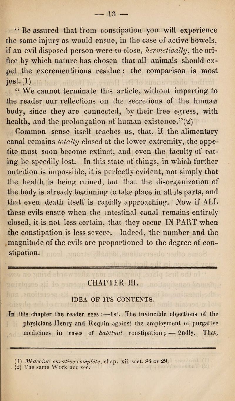 “ Be assured that from constipation yon will experience the same injury as would ensue, in the case of active bowels, if an evil disposed person were to close, hermetically, the ori¬ fice by which nature has chosen that all animals should ex¬ pel the excrementitious residue : the comparison is most just. (1) “ We cannot terminate this article, without imparting to the reader our reflections on the secretions of the human body, since they are connected, by their free egress, with health, and the prolongation of human existence.”(2) Common sense itself teaches us, that, if the alimentary canal remains totally closed at the lower extremity, the appe¬ tite must soon become extinct, and even the faculty of eat¬ ing be speedily lost. In this state of things, in which further nutrition is impossible, it is perfectly evident, not simply that the health is being ruined, but that the disorganization of the body is already beginning to take place in all its parts, and that even death itself is rapidly approaching. Now if ALL these evils ensue when the intestinal canal remains entirely closed, it is not less certain, that they occur IN PART when the constipation is less severe. Indeed, the number and the magnitude of the evils are proportioned to the degree of con¬ stipation. CHAPTER HI. IDEA OF ITS CONTENTS. In this chapter the reader sees:—1st. The invincible objections of the physicians Henry and Requin against the employment of purgative medicines in cases of habitual constipation; — 2nd!y. That, (1) Medecine curative complete, chap, xii, sect. or 29, (2) The same Work and sec.