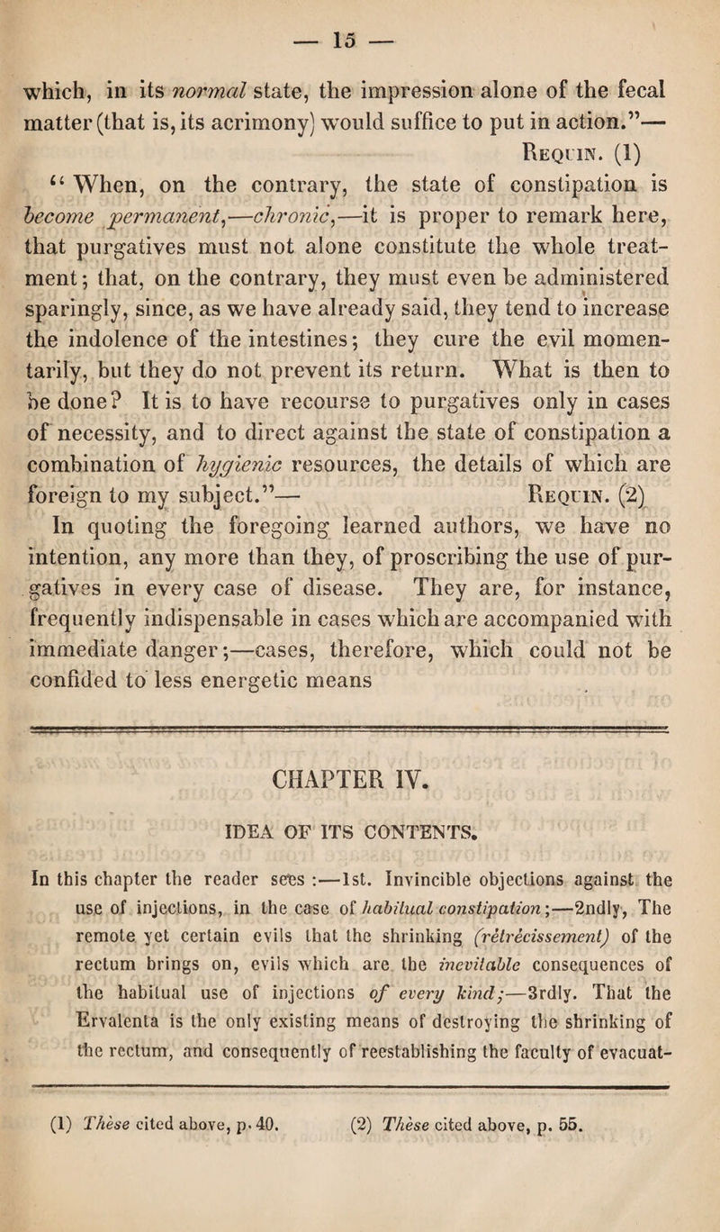 which, in its normal state, the impression alone of the fecal matter (that is, its acrimony) would suffice to put in action.”— Requin. (1) u When, on the contrary, the state of constipation is become permanent,—chronic,—it is proper to remark here, that purgatives must not alone constitute the whole treat¬ ment; that, on the contrary, they must even be administered sparingly, since, as we have already said, they tend to increase the indolence of the intestines; they cure the evil momen¬ tarily, but they do not prevent its return. What is then to be done? It is to have recourse to purgatives only in cases of necessity, and to direct against the state of constipation a combination of hygienic resources, the details of which are foreign to my subject.”— Re quin. (2) In quoting the foregoing learned authors, we have no intention, any more than they, of proscribing the use of pur¬ gatives in every case of disease. They are, for instance, frequently indispensable in cases which are accompanied with immediate danger;—cases, therefore, which could not be confided to less energetic means CHAPTER IY. IDEA OF ITS CONTENTS. In this chapter the reader seres :—1st. Invincible objections against the use of injections, in the case of habitual constipation;—2ndly, The remote yet certain evils that the shrinking (retrecissement) of the rectum brings on, eviis which are the inevitable consequences of the habitual use of injections of every kind •—3rdly. That the Ervalenta is the only existing means of destroying the shrinking of the rectum, and consequently of reestablishing the faculty of evacuat- (1) These cited above, p. 40. (2) These cited above, p. 55.