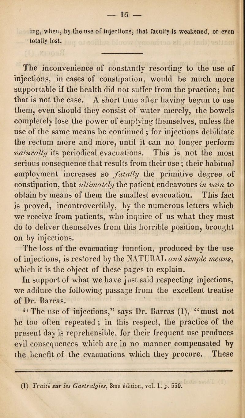 ing, when, by the use of injections, that faculty is weakened, or even totally lost. The inconvenience of constantly resorting to the use of injections, in cases of constipation, would be much more supportable if the health did not suffer from the practice; but that is not the case. A short time after having begun to use them, even should they consist of water merely, the bowels completely lose the power of emptying themselves, unless the use of the same means be continued ; for injections debilitate the rectum more and more, until it can no longer perform naturally its periodical evacuations. This is not the most serious consequence that results from their use; their habitual employment increases so fatally the primitive degree of constipation, that ultimately the patient endeavours in vain to obtain by means of them the smallest evacuation. This fact is proved, incontrovertibly, by the numerous letters which we receive from patients, who inquire of us what they must do to deliver themselves from this horrible position, brought on by injections. The loss of the evacuating function, produced by the use of injections, is restored by the NATURAL and simple means, which it is the object of these pages to explain. In support of what we have just said respecting injections, we adduce the following passage from the excellent treatise of Dr. Barras. ‘‘The use of injections,” says Dr. Barras (1), “must not be too often repeated ; in this respect, the practice of the present day is reprehensible, for their frequent use produces evil consequences which are in no manner compensated by the benefit of the evacuations which they procure. These (1) Traite sur les Gastralgies, 3me edition, vol. 1. p. 550.