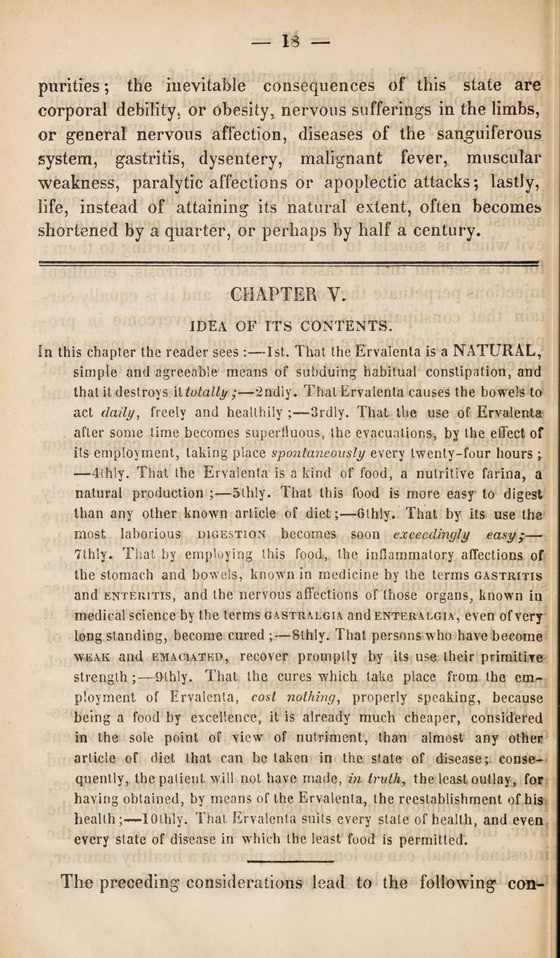 13 — purities; the inevitable consequences of this state are corporal debility, or obesity, nervous sufferings in the limbs, or general nervous affection, diseases of the sanguiferous system, gastritis, dysentery, malignant fever, muscular weakness, paralytic affections or apoplectic attacks; lastly, life, instead of attaining its natural extent, often becomes shortened by a quarter, or perhaps by half a century. CHAPTER Y. IDEA OF ITS CONTENTS. In this chapter the reader sees :—1st. That the Ervalenta is a NATURAL, simple and agreeable means of subduing habitual constipation, and that it destroys it totally ;—2ndiy. That Ervalenta causes the bowels to act daily, freely and healthily ;—Srdly. That the use of Ervalenta after some time becomes supertluous, the evacuations, by the effect of its employment, taking place spontaneously every twenty-four hours; —4ihly. That the Ervalenta is a kind of food, a nutritive farina, a natural production ;—5lhly. That this food is more easy to digest than any other known article of diet;—Glhly. That by its use the most laborious digestion becomes soon exceedingly easy;— 7lhly. That by employing this food, the inflammatory affections of the stomach and bowels, known in medicine by the terms gastritis and enteritis, and the nervous affections of those organs, known in medical science by the terms gastralgia and enteralgia, even of very long standing, become cured ;—Sthly. That persons who have become weak and emaciated, recover promptly by its use their primitive strength;—9lhly. That the cures which take place from the em¬ ployment of Ervalenta, cost nothing, properly speaking, because being a food by excellence, it is already much cheaper, considered in the sole point of view of nutriment, than almost any other article of diet that can be taken in the state of disease; conse¬ quently, the patient will not have made, in truth, the least outlay, for having obtained, by means of the Ervalenta, the reestablishment of his health;—lOlhly. That Ervalenta suits every stale of health, and even every state of disease in which the least food is permitted. The preceding considerations lead to the following con-