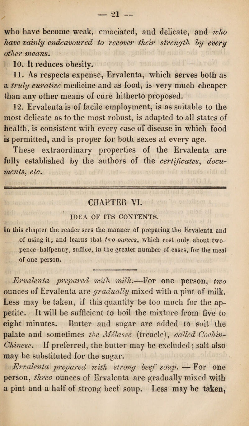 / who have become weak, emaciated, and delicate, and who have vainly endeavoured to recover their strength by every other means. 10. It reduces obesity. 11. As respects expense, Ervalenta, which serves both as a truly curative medicine and as food, is very much cheaper than any other means of cure hitherto proposed. 12. Ervalenta is of facile employment, is as suitable to the most delicate as to the most robust, is adapted to all states of health, is consistent with every case of disease in which food is permitted, and is proper for both sexes at every age. These extraordinary properties of the Ervalenta are fully established by the authors of the certificates, docu¬ ments, etc. CHAPTER YI. IDEA OF ITS CONTENTS. In this chapter the reader sees the manner of preparing the Ervalenta and of using it; and learns that ttvo ounces, which cost only about two- pence-halfpenny, suffice, in the greater number of cases, for the meal of one person. Ervalenta 'prepared with milk.—For one person, two ounces of Ervalenta are gradually mixed with a pint of milk. Less may be taken, if this quantity be too much for the ap¬ petite. It will be sufficient to boil the mixture from five to eight minutes. Rutter and sugar are added to suit the palate and sometimes the Melasse (treacle) , called Cochin- Chinese. If preferred, the butter may be excluded; salt also may be substituted for the sugar. Ervalenta prepared with strong beef soup. — For one person, three ounces of Ervalenta are gradually mixed with a pint and a half of strong beef soup. Less may be taken,
