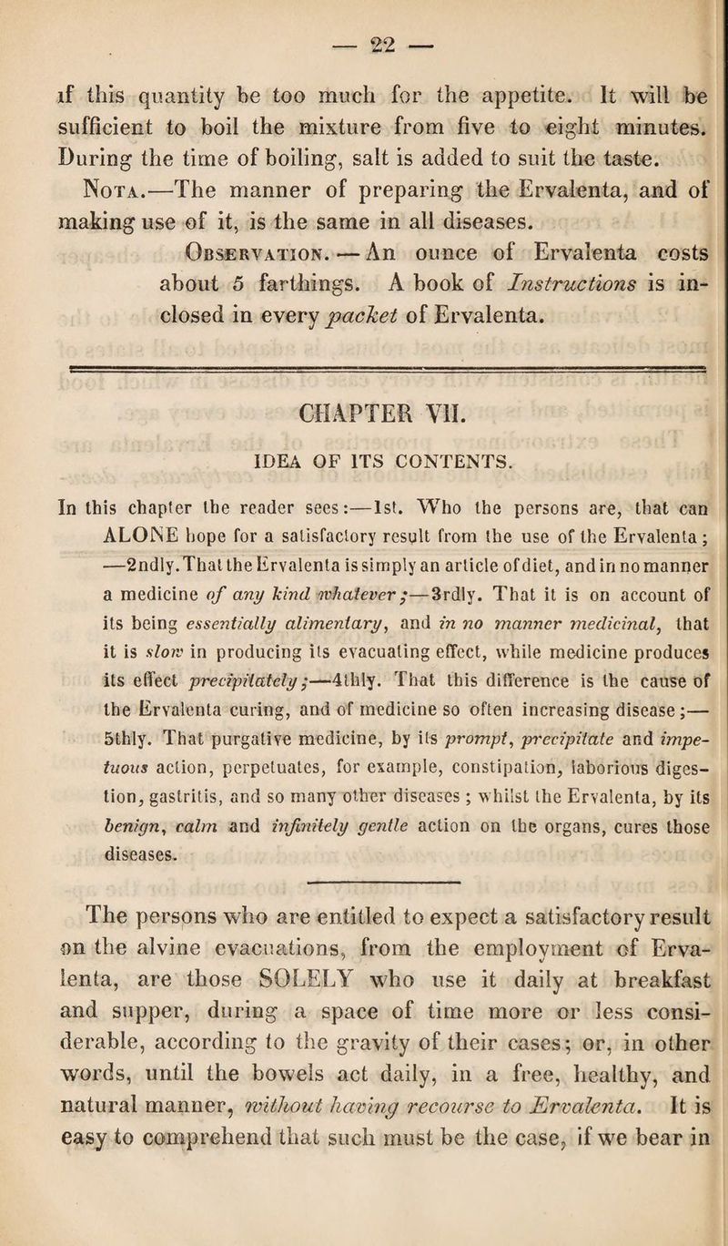 if this quantity be too much for the appetite. It will be sufficient to boil the mixture from five to eight minutes. During the time of boiling, salt is added to suit the taste. Nota.'—The manner of preparing the Ervalenta, and of making use of it, is the same in all diseases. Observation. — An ounce of Ervalenta costs about 5 farthings. A book of Instructions is in¬ closed in every packet of Ervalenta. CHAPTER VII. IDEA OF ITS CONTENTS. In this chapter the reader sees:—1st. Who the persons are, that can ALONE hope for a satisfactory result from the use of the Ervalenta; —2ndly. That the Ervalenta is simply an article ofdiet, and in no manner a medicine of any kind whatever ;—3rdly. That it is on account of its being essentially alimentary, and in no manner medicinal, that it is slow in producing its evacuating effect, while medicine produces its effect precipitately;—4thly. That this difference is the cause of the Ervalenta curing, and of medicine so often increasing disease;— 5thly. That purgative medicine, by its prompt, precipitate and impe¬ tuous action, perpetuates, for example, constipation, laborious diges¬ tion, gastritis, and so many other diseases; whilst the Ervalenta, by its benign, calm and infinitely gentle action on the organs, cures those diseases. The persons who are entitled to expect a satisfactory result on the alvine evacuations, from the employment of Erva¬ lenta, are those SOLELY who use it daily at breakfast and supper, during a space of time more or less consi¬ derable, according to the gravity of their cases; or, in other words, until the bowels act daily, in a free, healthy, and natural manner, without having recourse to Ervalenta. It is easy to comprehend that such must be the case, if we bear in