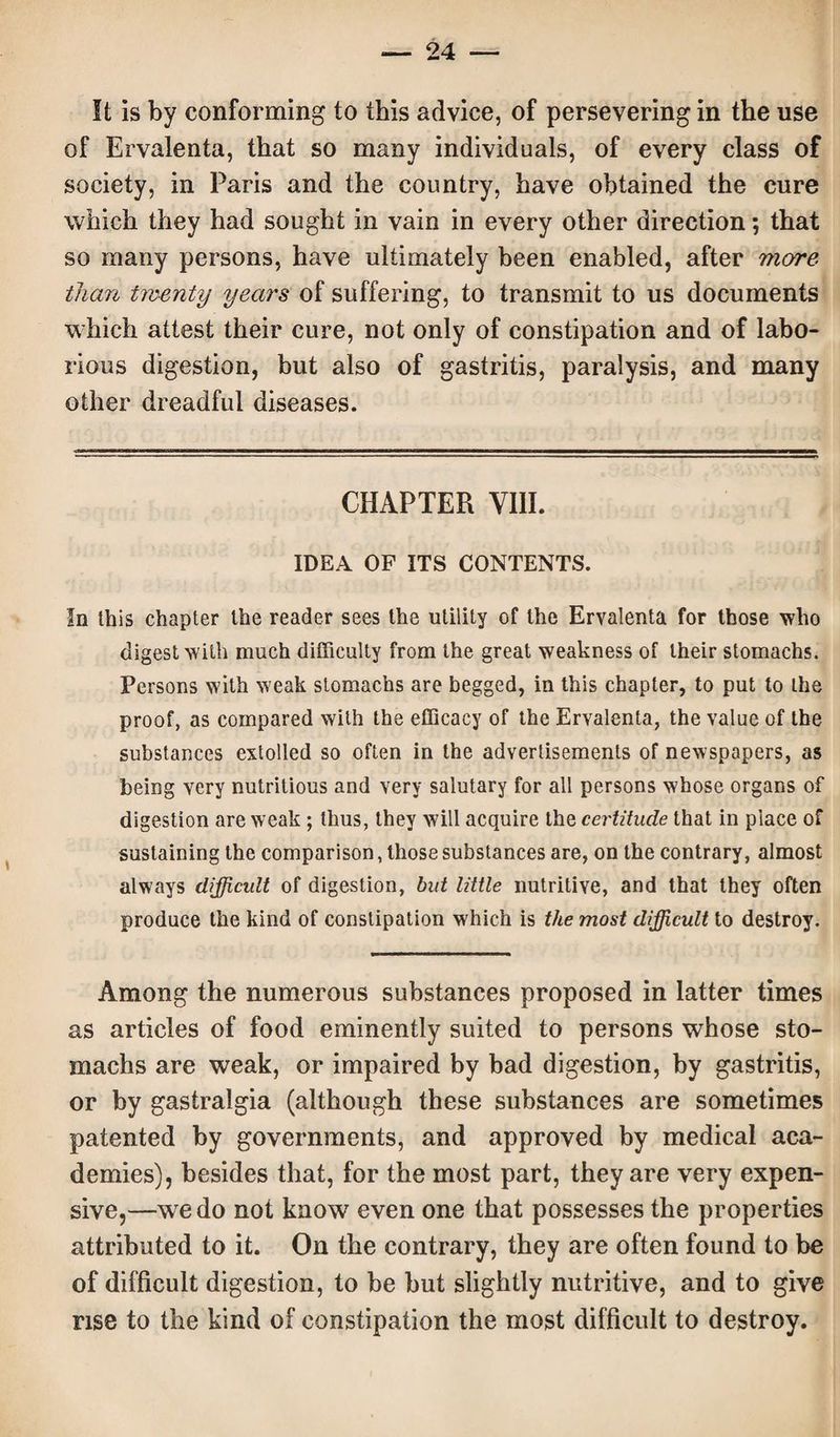 It is by conforming to this advice, of persevering in the use of Ervalenta, that so many individuals, of every class of society, in Paris and the country, have obtained the cure which they had sought in vain in every other direction; that so many persons, have ultimately been enabled, after more than twenty years of suffering, to transmit to us documents which attest their cure, not only of constipation and of labo¬ rious digestion, but also of gastritis, paralysis, and many other dreadful diseases. CHAPTER VIII. IDEA OF ITS CONTENTS. In this chapter the reader sees the utility of the Ervalenta for those who digest with much difficulty from the great weakness of their stomachs. Persons with weak stomachs are begged, in this chapter, to put to the proof, as compared with the efficacy of the Ervalenta, the value of the substances extolled so often in the advertisements of newspapers, as being very nutritious and very salutary for all persons whose organs of digestion are weak ; thus, they will acquire the certitude that in place of sustaining the comparison, those substances are, on the contrary, almost always difficult of digestion, but little nutritive, and that they often produce the kind of constipation which is the most difficult to destroy. Among the numerous substances proposed in latter times as articles of food eminently suited to persons whose sto¬ machs are weak, or impaired by bad digestion, by gastritis, or by gastralgia (although these substances are sometimes patented by governments, and approved by medical aca¬ demies), besides that, for the most part, they are very expen¬ sive,—we do not know even one that possesses the properties attributed to it. On the contrary, they are often found to be of difficult digestion, to be but slightly nutritive, and to give rise to the kind of constipation the most difficult to destroy.
