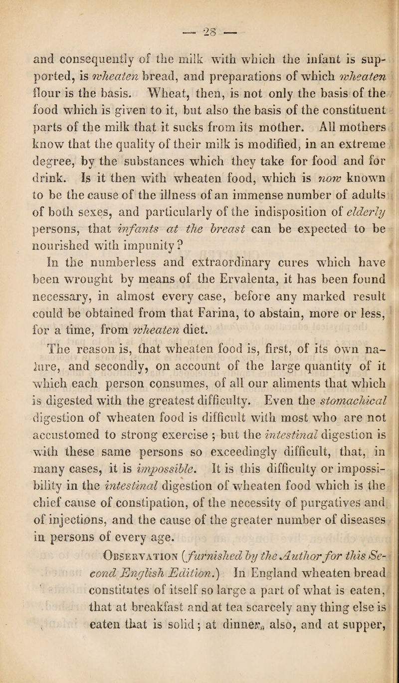 and consequently of the milk with which the infant is sup¬ ported, is wheaten bread, and preparations of which wheaten flour is the basis. Wheat, then, is not only the basis of the food which is given to it, but also the basis of the constituent parts of the milk that it sucks from its mother. All mothers know that the quality of their milk is modified, in an extreme degree, by the substances which they take for food and for drink. Is it then with wheaten food, which is now known to be the cause of the illness of an immense number of adults of both sexes, and particularly of the indisposition of elderly persons, that infants at the breast can be expected to be nourished with impunity? In the numberless and extraordinary cures which have been wrought by means of the Ervalenta, it has been found necessary, in almost every case, before any marked result could be obtained from that Farina, to abstain, more or less, for a time, from wheaten diet. The reason is, that wheaten food is, first, of its own na¬ ture, and secondly, on account of the large quantity of it which each person consumes, of all our aliments that which is digested wTith the greatest difficulty. Even the stomachical digestion of wheaten food is difficult with most who are not accustomed to strong exercise ; but the intestinal digestion is with these same persons so exceedingly difficult, that, in many cases, it is impossible. It is this difficulty or impossi¬ bility in the intestinal digestion of wheaten food which is the chief cause of constipation, of the necessity of purgatives and of injections, and the cause of the greater number of diseases in persons of every age. Observation {furnished by the Author for this Se¬ cond English Edition.) In England wheaten bread constitutes of itself so large a part of what is eaten, that at breakfast and at tea scarcely any thing else is eaten that is solid; at dinner* also, and at supper,