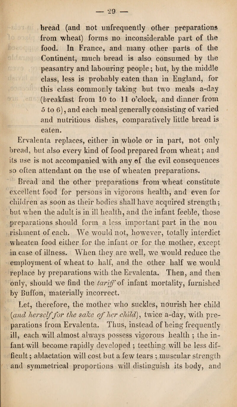 bread (and not unfrequently other preparations from wheat) forms no inconsiderable part of the food. In France, and many other parts of the Continent, much bread is also consumed by the peasantry and labouring people; but, by the middle class, less is probably eaten than in England, for this class commonly taking but two meals a-day (breakfast from 10 to 11 o’clock, and dinner from 5 to 6), and each meal generally consisting of varied and nutritious dishes, comparatively little bread is eaten. Ervalenta replaces, either in whole or in part, not only bread, but also every kind of food prepared from wheat; and its use is not accompanied with any of the evil consequences so often attendant on the use of wheaten preparations. Bread and the other preparations from wheat constitute excellent food for persons in vigorous health, and even for children as soon as their bodies shall have acquired strength; but when the adult is in ill health, and the infant feeble, those preparations should form a less important part in the non rishment of each. We would not, however, totally interdict wheaten food either for the infant or for the mother, except in case of illness. When they are well, wre would reduce the employment of wheat to half, and the other half we would replace by preparations with the Ervalenta. Then, and then only, should we find the tariff of infant mortality, furnished by Buffon, materially incorrect. Let, therefore, the mother who suckles, nourish her child (and herself for the sake of her child), twice a-day, with pre¬ parations from Ervalenta. Thus, instead of being frequently ill, each will almost always possess vigorous health ; the in¬ fant will become rapidly developed ; teething will be less dif¬ ficult ; ablactation will cost but a few tears ; muscular strength and symmetrical proportions will distinguish its body, and