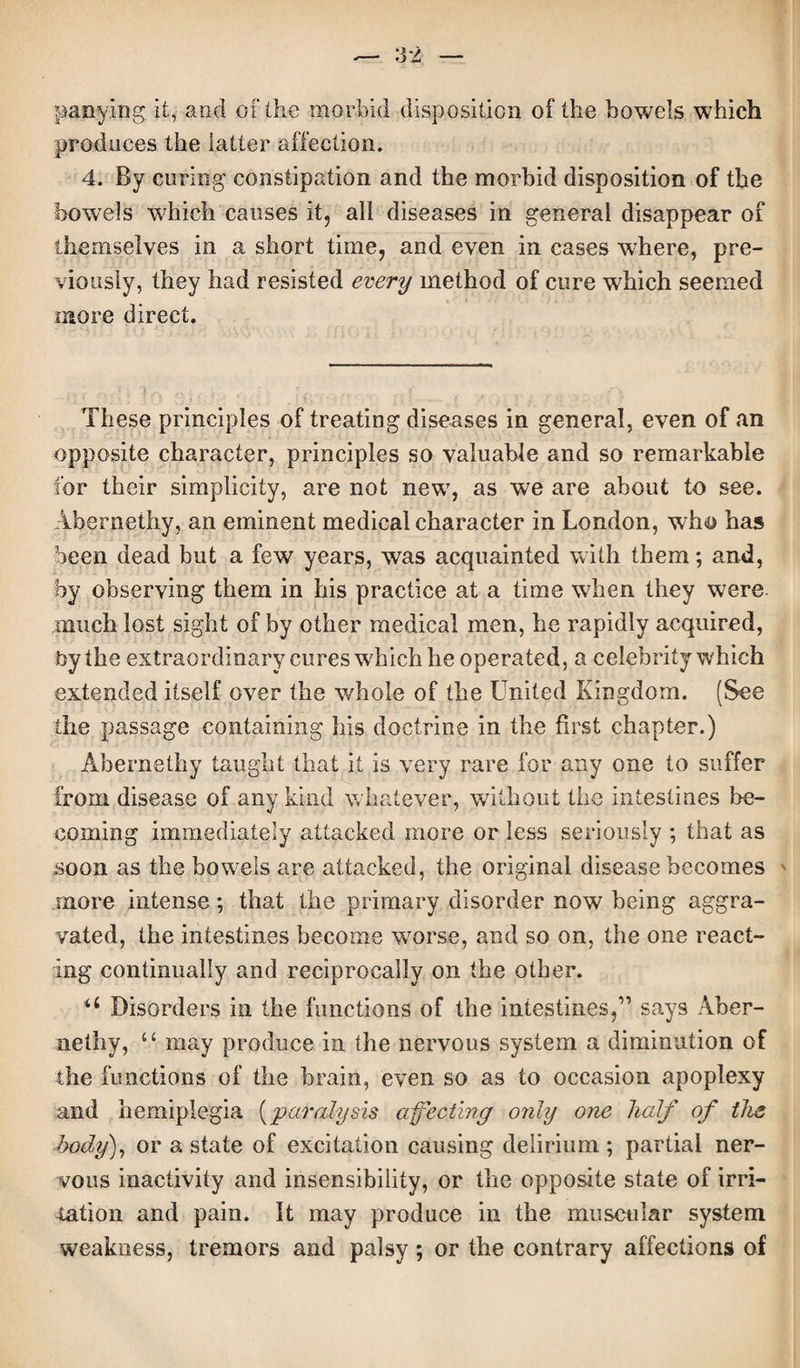 panying it, and of the morbid disposition of the bowels which produces the latter affection. 4. By curing constipation and the morbid disposition of the bowels which causes it, all diseases in general disappear of themselves in a short time, and even in cases where, pre¬ viously, they had resisted every method of cure w7hieh seemed more direct. These principles of treating diseases in general, even of an opposite character, principles so valuable and so remarkable for their simplicity, are not new, as we are about to see. Abernethy, an eminent medical character in London, who has been dead but a few years, was acquainted with them; and, by observing them in bis practice at a time when they were much lost sight of by other medical men, be rapidly acquired, by the extraordinary cures which he operated, a celebrity which extended itself over the whole of the United Kingdom. (See the passage containing his doctrine in the first chapter.) Abernethy taught that it is very rare for any one to suffer from disease of any kind whatever, without the intestines be¬ coming immediately attacked more or less seriously ; that as soon as the bowels are attacked, the original disease becomes more intense; that the primary disorder now being aggra¬ vated, the intestines become worse, and so on, the one react¬ ing continually and reciprocally on the other. u Disorders in the functions of the intestines,” says Aber¬ nethy, u may produce in the nervous system a diminution of the functions of the brain, even so as to occasion apoplexy and hemiplegia (paralysis affecting only o?ie half of the body), or a state of excitation causing delirium ; partial ner¬ vous inactivity and insensibility, or the opposite state of irri¬ tation and pain. It may produce in the muscular system weakness, tremors and palsy; or the contrary affections of