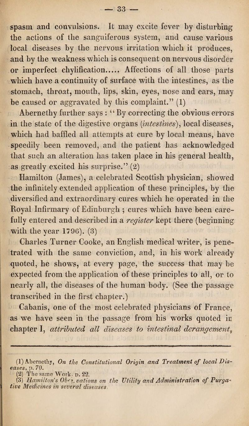 spasm and convulsions. It may excite fever by disturbing the actions of the sanguiferous system, and cause various local diseases by the nervous irritation which it produces, and by the weakness which is consequent on nervous disorder or imperfect chylification. Affections of all those parts which have a continuity of surface with the intestines, as the stomach, throat, mouth, lips, skin, eyes, nose and ears, may be caused or aggravated by this complaint.” (1) Abernethy further says : “By correcting the obvious errors in the state of the digestive organs [intestines), local diseases, which had baffled all attempts at cure by local means, have speedily been removed, and the patient has acknowledged that such an alteration has taken place in his general health, as greatly excited his surprise.” (2) Hamilton (James), a celebrated Scottish physician, showed the infinitely extended application of these principles, by the diversified and extraordinary cures which he operated in the Royal Infirmary of Edinburgh ; cures which have been care¬ fully entered and described in a register kept there (beginning with the year 1796). (3) Charles Turner Cooke, an English medical writer, Is pene¬ trated with the same conviction, and, in his work already quoted, he shows, at every page, the success that may be expected from the application of these principles to all, or to nearly all, the diseases of the human body. (See the passage transcribed in the first chapter.) Cabanis, one of the most celebrated physicians of France, as we have seen in the passage from his works quoted ir chapter I, attributed all diseases to intestinal derangement9 (1) Abernethy, On the Constitutional Origin and Treatment of local Dis¬ eases, p. 70. (2) The same Work- n. 22. (3) Hamilton's Oh* z. nations on the Utility and Administration of Purga¬ tive Medicines in several diseases,