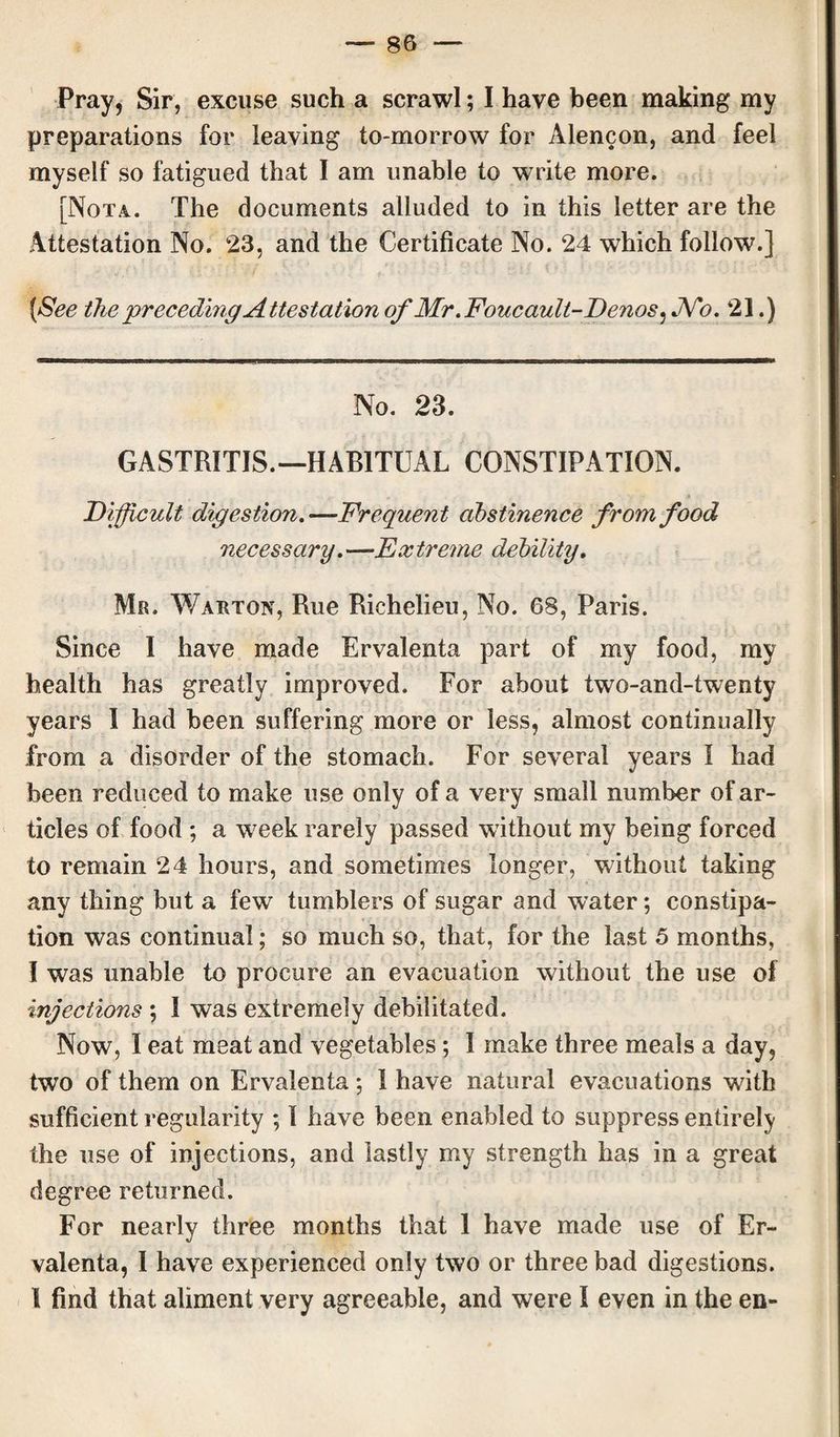 Pray, Sir, excuse such a scrawl; I have been making my preparations for leaving to-morrow for Alencon, and feel myself so fatigued that I am unable to write more. [Nota. The documents alluded to in this letter are the Attestation No. 23, and the Certificate No. 24 which follow.] {See the preceding Attestation of Mr .Foucault-Denos, JVb. 21.) No. 23. GASTRITIS.—HABITUAL CONSTIPATION. Difficult digestion.—Frequent abstinence from food necessary.—Extreme debility. Mr. Wart ox, Rue Richelieu, No. 68, Paris. Since I have made Ervalenta part of my food, my health has greatly improved. For about two-and-twenty years I had been suffering more or less, almost continually from a disorder of the stomach. For several years I had been reduced to make use only of a very small number of ar¬ ticles of food ; a vreek rarely passed without my being forced to remain 24 hours, and sometimes longer, without taking any thing but a few tumblers of sugar and water; constipa¬ tion was continual; so much so, that, for the last 5 months, I was unable to procure an evacuation without the use of injections ; I was extremely debilitated. Now, I eat meat and vegetables; I make three meals a day, two of them on Ervalenta; I have natural evacuations with sufficient regularity ; I have been enabled to suppress entirely the use of injections, and lastly my strength has in a great degree returned. For nearly three months that I have made use of Er¬ valenta, I have experienced only two or three bad digestions. I find that aliment very agreeable, and were I even in the en-
