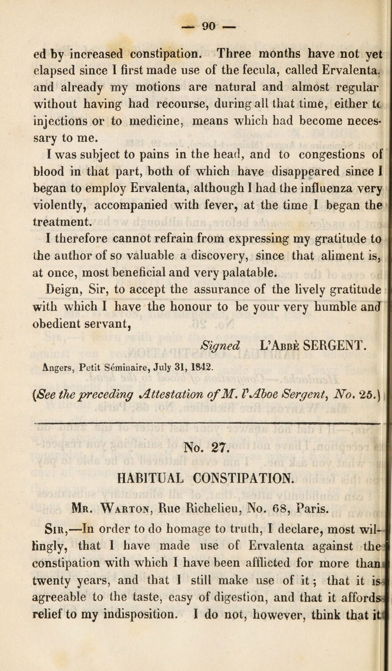 ed by increased constipation. Three months have not yet elapsed since I first made use of the fecula, called Ervalenta, and already my motions are natural and almost regular without having had recourse, during all that time, either tc injections or to medicine, means which had become neces¬ sary to me. I was subject to pains in the head, and to congestions of blood in that part, both of which have disappeared since I began to employ Ervalenta, although 1 had the influenza very violently, accompanied with fever, at the time I began the treatment. I therefore cannot refrain from expressing my gratitude to the author of so valuable a discovery, since that aliment is, at once, most beneficial and very palatable. Deign, Sir, to accept the assurance of the lively gratitude with which I have the honour to be your very humble and obedient servant, Signed L’Abbe SERGENT. Angers, Petit Seminaire, July 31, 1842. (See the preceding Attestation of M. VAhoe Sergent, No. 25.) No. 27. HABITUAL CONSTIPATION. Mr. Warton, Rue Richelieu, No. 68, Paris. Sir,—In order to do homage to truth, I declare, most wil¬ lingly, that I have made use of Ervalenta against the constipation with which I have been afflicted for more than twenty years, and that I still make use of it; that it is agreeable to the taste, easy of digestion, and that it affords- relief to my indisposition. I do not, however, think that its
