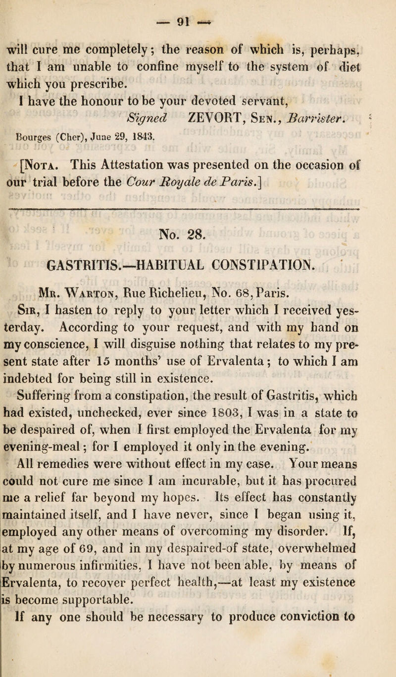 will cure me completely; the reason of which is, perhaps, that I am unable to confine myself to the system of diet which you prescribe. I have the honour to be your devoted servant, Signed ZEVORT, Sen., Barrister. Bourges (Cher), June 29, 1843. [Nota. This Attestation was presented on the occasion of our trial before the Cour Boy ale de Paris.] No. 28. GASTRITIS.—HABITUAL CONSTIPATION. Mr. Warton, Rue Richelieu, No. 68, Paris. Sir, I hasten to reply to your letter which I received yes¬ terday. According to your request, and with my hand on my conscience, I will disguise nothing that relates to my pre¬ sent state after 15 months’ use of Ervalenta; to which I am indebted for being still in existence. Suffering from a constipation, the result of Gastritis, which had existed, unchecked, ever since 1803, I was in a state to be despaired of, when I first employed the Ervalenta for my evening-meal; for I employed it only in the evening. All remedies were without effect in my case. Your means could not cure me since I am incurable, but it has procured me a relief far beyond my hopes. Its effect has constantly maintained itself, and I have never, since I began using it, employed any other means of overcoming my disorder. If, at my age of 69, and in my despaired-of state, overwhelmed by numerous infirmities, I have not been able, by means of Ervalenta, to recover perfect health,-~at least my existence is become supportable. If any one should be necessary to produce conviction to