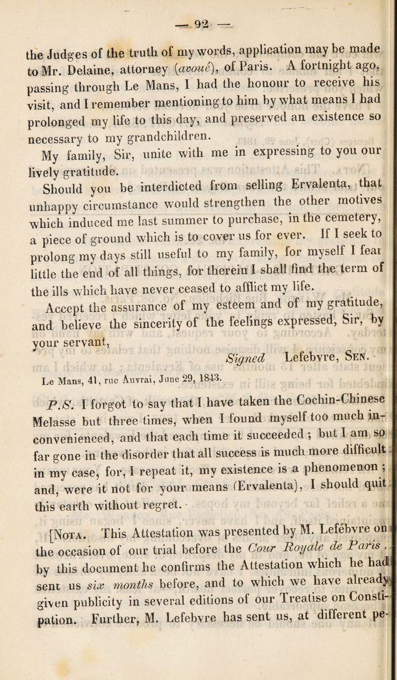 the Judges of the truth of my words, application may be made to Mr. Delaine, attorney (<avoue), of Paris. A fortnight ago, passing through Le Mans, I had the honour to receive his visit, and I remember mentioning to him by what means I had prolonged my life to this day, and preserved an existence so necessary to my grandchildren. My family, Sir, unite with me in expressing to you our lively gratitude. Should you be interdicted from selling Ervalenta, that unhappy circumstance would strengthen the other motives which induced me last summer to purchase, in the cemetery, a piece of ground which is to cover us for ever. If I seek to prolong my days still useful to my family, for myself I feai little the end of all things, for therein I shall find the term of the ills which have never ceased to afflict my life. Accept the assurance of my esteem and of my gratitude, and believe the sincerity of the feelings expressed, Sir, by your servant, Signed Lefebvre, Sen. Le Mans, 41, rue Auvrai, June 29, 1843. P.S. I forgot to say that I have taken the Cochin-Chinese Melasse but three times, when I found myself too much in¬ convenienced, and that each time it succeeded ; but I am so far gone in the disorder that all success is much more difficult in my case, for, l repeat it, my existence is a phenomenon ; and, were it not for your means (Ervalenta), I should quit this earth without regret. [Nota. This Attestation was presented by M. Lefebvre on the occasion of our trial before the Cour Boyale de Pen is , by this document he confirms the Attestation which he had sent us six months before, and to which we have already given publicity in several editions of our Treatise on Consti¬ pation. Further, M. Lefebvre has sent us, at different pe-