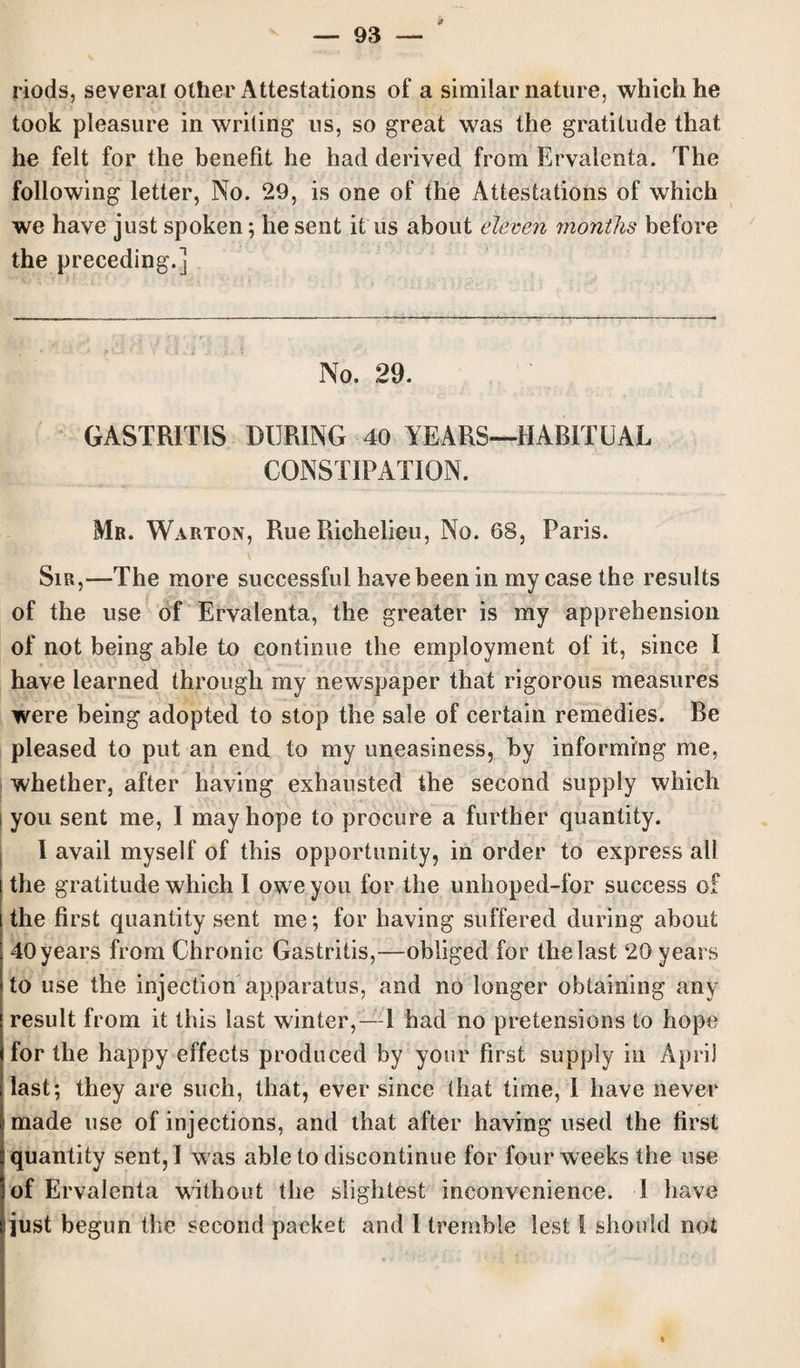 if riods, several other Attestations of a similar nature, which he took pleasure in writing us, so great was the gratitude that he felt for the benefit he had derived from Ervalenta. The following letter, No. 29, is one of the Attestations of which we have just spoken; he sent it us about eleven months before the preceding.] No. 29. GASTRITIS DURING 40 YEARS—HABITUAL CONSTIPATION. Mb. Warton, Rue Richelieu, No. 68, Paris. Sir,—The more successful have been in my case the results of the use of Ervalenta, the greater is my apprehension of not being able to continue the employment of it, since I have learned through my newspaper that rigorous measures were being adopted to stop the sale of certain remedies. Be pleased to put an end to my uneasiness, by informing me, whether, after having exhausted the second supply which i you sent me, I may hope to procure a further quantity. I avail myself of this opportunity, in order to express all the gratitude which I owreyou for the unhoped-for success of the first quantity sent me; for having suffered during about 40 years from Chronic Gastritis,—obliged for the last 20 years to use the injection apparatus, and no longer obtaining any result from it this last winter,—! had no pretensions to hope for the happy effects produced by your first supply in April last; they are such, that, ever since that time, I have never made use of injections, and that after having used the first quantity sent, I was able to discontinue for four weeks the use of Ervalenta without the slightest inconvenience. I have just begun the second packet and I tremble lest I should not