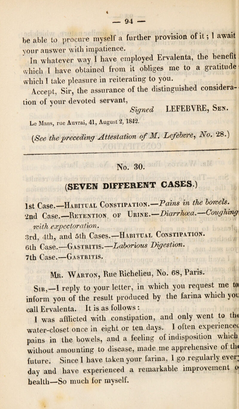 be able to procure myself a further provision of it; 1 await vour answer with impatience. In whatever way I have employed Ervalenta, the benefit which I have obtained from it obliges me to a gratitude which I take pleasure in reiterating to you. Accept, Sir, the assurance of the distinguished considera¬ tion of your devoted servant, Signed LEFEBVRE, Sen. Le Mans, rue Auvrai, 41, August 2, 184*2. (See the preceding Attestation of M. Lefebvre, No. 28.) No. 30. (SEVEN DIFFERENT CASES.) 1st Case.—Habitual Constipation.— Pains in the bowels. 2nd Case.—Retention, of Urine.—Diarrhoea. Coughing with expectoration. 3rd, 4th, and 5th Cases.—Habitual Constipation. 6th Case.—Gastritis.—Laborious Digestion. 7th Case.—Gastritis. Mr. Warton, Rue Richelieu, No. 68, Paris. Sir,—I reply to your letter, in which you request me toi inform you of the result produced by the farina w7hich yor call Ervalenta. It is as follows : I was afflicted wath constipation, and only went to th« water-closet once in eight or ten days. I often experience? pains in the bowels, and a feeling of indisposition which without amounting to disease, made me apprehensive of th. future. Since I have taken your farina, 1 go regularly ever’ day and have experienced a remarkable improvement o health—So much for myself.