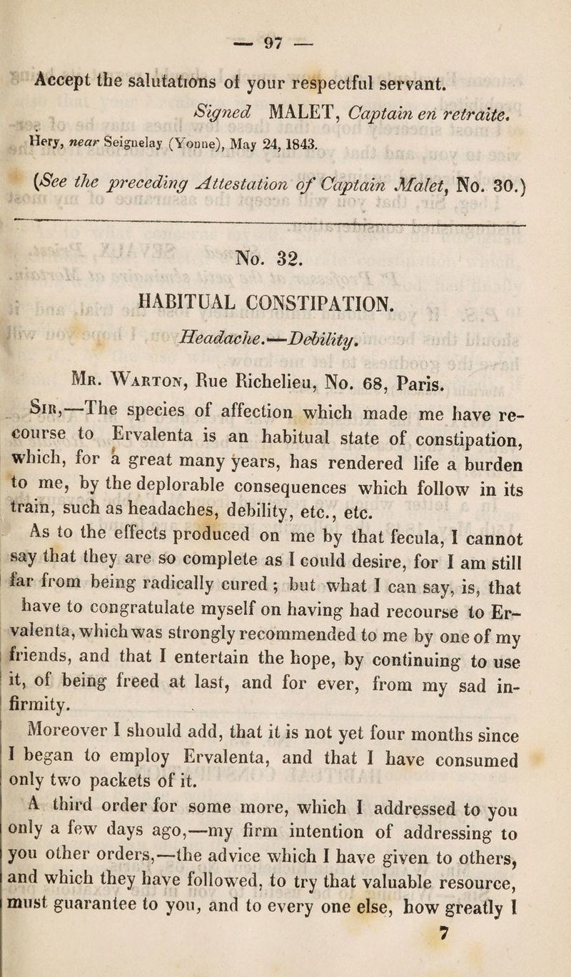 Accept the salutations ot your respectful servant. Signed MALET, Captain en retrelite* Hery, near Seignelay (Yomie), May 24, 1843. (See the preceding Attestation of Captain Malet, No. 30.) No. 32. HABITUAL CONSTIPATION. Headache. ——Debility. Mr. Warton, Rue Richelieu, No. 68, Paris. Sir, The species of affection which made me have re¬ course to Ervalenta is an habitual state of constipation, which, for a great many years, has rendered life a burden to me, by the deplorable consequences which follow in its tram, such as headaches, debility, etc., etc. As to the effects produced on me by that fecula, I cannot say that they are so complete as I could desire, for I am still far from being radically cured ; hut what I can say, is, that have to congratulate myself on having had recourse to Er¬ valenta, which was strongly recommended to me by one of my friends, and that I entertain the hope, by continuing to use it, of being freed at last, and for ever, from my sad in¬ firmity. Moreover I should add, that it is not yet four months since I began to employ Ervalenta, and that I have consumed only two packets of it. A third order for some more, which I addressed to you only a few days ago,—my firm intention of addressing to you other orders,—-the advice which I have given to others, and which they have followed, to try that valuable resource, must guarantee to you, and to every one else, how greatly 1 7