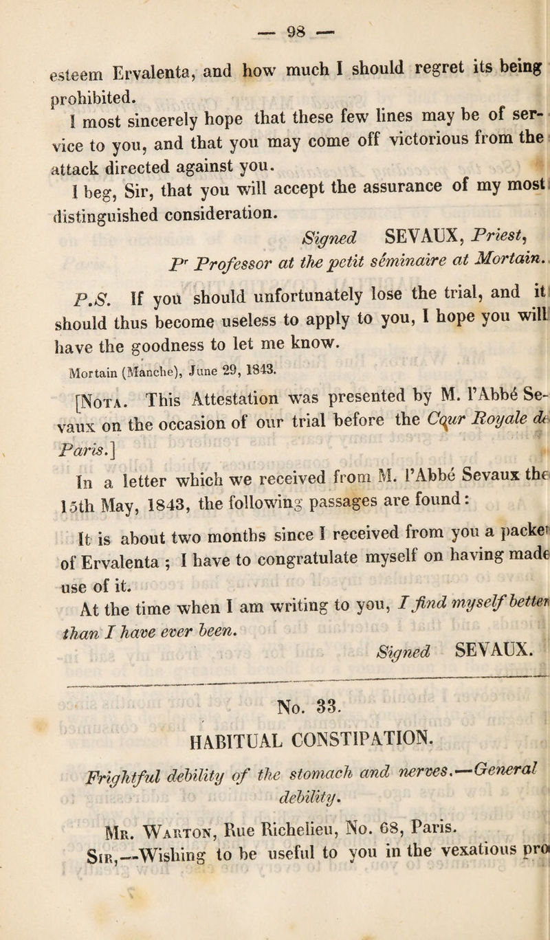 esteem Ervalenta, and how much I should regret its being prohibited. I most sincerely hope that these few lines may be of ser¬ vice to you, and that you may come off victorious from the attack directed against you. 1 beg, Sir, that you will accept the assurance of my most distinguished consideration. Signed SEVAUX, Priest, pr profeSsor at the petit seminaire at Mortain. P.S. If you should unfortunately lose the trial, and it should thus become useless to apply to you, I hope you will have the goodness to let me know. Mortain (Manclie), June 29, 1843. [Nota. This Attestation was presented by M. l’Abb6 Se- vaux on the occasion of our trial before the Cqiir Boyale <b Paris.] In a letter which we received from M. 1’Abbe Sevaux the 15th May, 1843, the following passages are found: It is about two months since I received from you a packet of Ervalenta ; 1 have to congratulate myself on having made use of it. At the time when I am writing to you, I find myself better* than I have ever been. Signed SE\AUX. No. 33. HABITUAL CONSTIPATION. Frightful debility of the stomach and nerves .—General debility. Mr. Warton, Rue Richelieu, No. 68, Paris. Sir,—Wishing to be useful to you in the vexatious pro