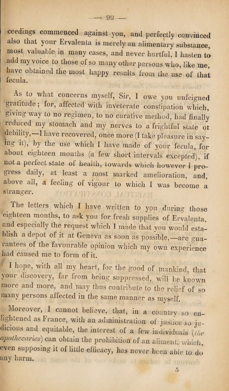 ceedings commenced against you, and perfectly convinced also that your Ervalenia is merely an alimentary substance, most valuable in many cases, and never hurtful, 1 hasten to add my voice to those of so many other persons who, like me, have obtained the most happy results from the use of that fecula. Ab to what concerns myself, Sir, I owe you unfeigned gratitude; lor, affected with inveterate constipation which, giving way to no regimen, to no curative method, had finally reduced my stomach and my nerves to a frightful state ot debility,—I have recovered, once more (I take pleasure in say- ing it), by the use which I have made of your fecula, for about eighteen months (a few short intervals excepted), if not a perfect state oi health, towards which however i pro- giess daily, at least a most marked amelioration, and. above all, a feeling of vigour to which I was become a stranger. The letters which I have written to you during those eighteen months, to ask you for fresh supplies of Ervalenta, and especially the request which 1 made that you would esta¬ blish a depot of it at Geneva as soon as possible,—are gua¬ rantees of the favourable opinion which my own experience had caused me to form of it. f I hope, with all my heart, for the good of mankind, that your discovery, far from being suppressed, will be known more and more, and may thus contribute to the relief of so many persons affected in the same manner as myself. . Moreover, 1 cann°t believe, that, in a country so en¬ lightened as France, with an administration of justice so in- memos and equitable, the interest of a few individuals {the apothecaries) can obtain the prohibition of an aliment, which, even supposing it of little efficacy, has never been abie to do any harm.