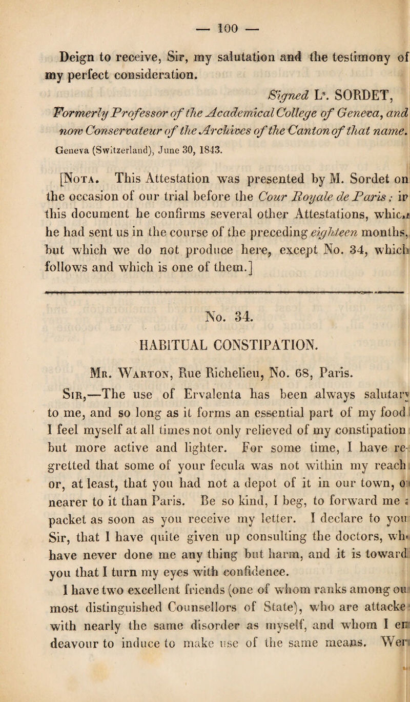 Deign to receive, Sir, my salutation and the testimony of my perfect consideration. Signed Ls. SORBET, Formerly Professor of the Academical College of Genera, and now Conservateur of the Archives of the Canton of that name. Geneva (Switzerland), June 30, 1843. [Nota. This Attestation was presented by M. Sordet on the occasion of our trial before the Cour Poyale de Paris; ir this document he confirms several other Attestations, whicn he had sent us in the course of the preceding eighteen months, but which we do not produce here, except No. 34, which follows and which is one of them.] No. 34. HABITUAL CONSTIPATION. Mr. Warton, Rue Richelieu, No. 68, Paris. Sir,—The use of Ervalenta has been always salutan to me, and so long as it forms an essential part of my food I feel myself at all times not only relieved of my constipation but more active and lighter. For some time, I have ref gretted that some of your fecula was not within my reach or, at least, that you had not a depot of it in our town, o; nearer to it than Paris. Be so kind, 1 beg, to forward me s packet as soon as you receive my letter. I declare to you Sir, that 1 have quite given up consulting the doctors, wh« have never done me any thing but harm, and it is toward you that I turn my eyes with confidence. I have two excellent friends (one of whom ranks among ou most distinguished Counsellors of State), who are attache with nearly the same disorder as myself, and whom I en deavour to induce to make use of the same means. Wer
