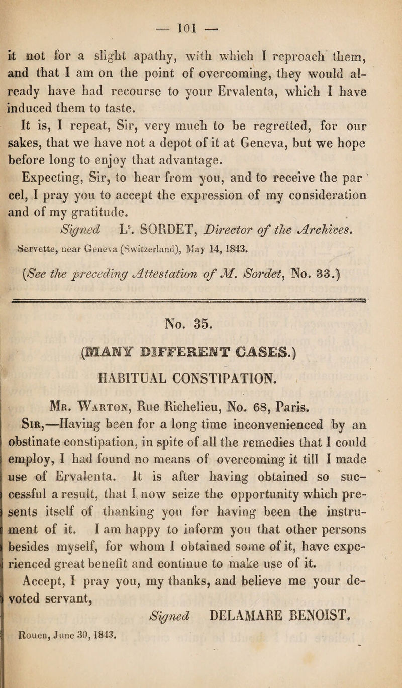 it not for a slight apathy, with which I reproach them, and that I am on the point of overcoming, they would al¬ ready have had recourse to your Ervalenta, which I have induced them to taste. It is, I repeat, Sir, very much to be regretted, for our sakes, that we have not a depot of it at Geneva, but we hope before long to enjoy that advantage. Expecting, Sir, to hear from you, and to receive the par cel, I pray you to accept the expression of my consideration and of my gratitude. Signed Ls. SORBET, Director of the Archives. Servette, near Geneva (Switzerland), May 14, 1843. [See the preceding Attestation of M. Sordet, No. 33.) No. 35. (MANY DIFFERENT OASES.) HABITUAL CONSTIPATION. Mr. Warton, Rue Richelieu, No. 68, Paris. Sir,—Having been for a long time inconvenienced by an obstinate constipation, in spite of all the remedies that I could employ, I had found no means of overcoming it till I made use of Ervalenta. It is after having obtained so suc¬ cessful a result, that I. now seize the opportunity which pre¬ sents itself of thanking you for having been the instru¬ ment of it. I am happy to inform you that other persons besides myself, for whom 1 obtained some of it, have expe¬ rienced great benefit and continue to make use of it. Accept, I pray you, my thanks, and believe me your de¬ voted servant, Signed DELAMARE BEN GIST. Rouen, June 30,1843.