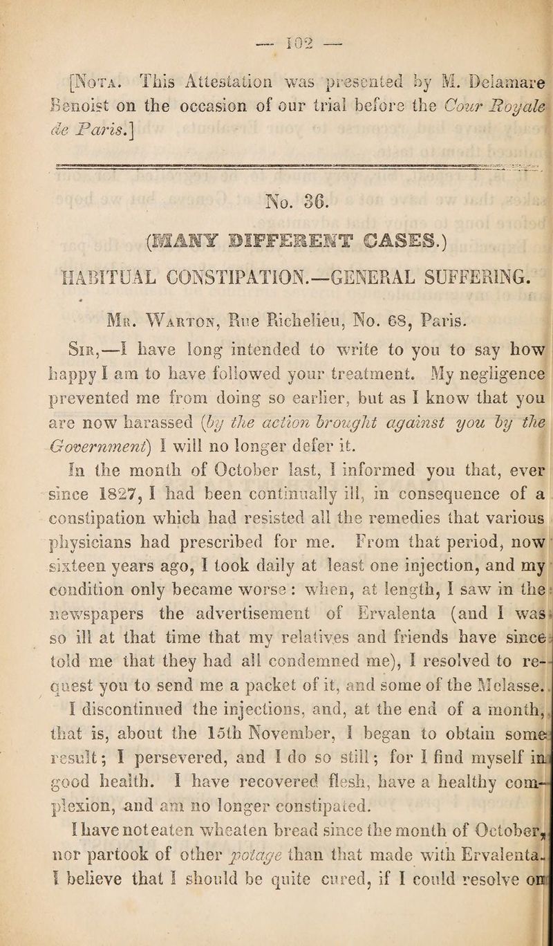 [Nota. This Attestation was presented by M. Deiamare Benoist on the occasion of our trial before the Cour Roy ale de Paris.'] No. 36. (MANY DIFFERENT GASES.) HABITUAL CONSTIPATION.—GENERAL SUFFERING. Mr. Warton, Rue Richelieu, No. 68, Paris. Sir,—I have long Intended to write to you to say how happy I am to have followed your treatment. My negligence prevented me from doing so earlier, but as I know that you are now7 harassed {by the action brought against you by the Government) I will no longer defer it. In the month of October last, I informed you that, ever since 1827, I had been continually ill, in consequence of a constipation which had resisted all the remedies that various physicians had prescribed for me. From that period, now sixteen years ago, l took daily at least one injection, and my condition only became worse : when, at length, I saw in the newspapers the advertisement of Ervalenta (and I was so ill at that time that my relatives and friends have since told me that they had all condemned me), I resolved to re¬ quest you to send me a packet of it, and some of the Melasse. I discontinued the injections, and, at the end of a month, that is, about the 15th November, I began to obtain some result; I persevered, and I do so still; for I find myself in. good health. I have recovered flesh, have a healthy com¬ plexion, and am no longer constipated. I have not eaten wheaten bread since the month of October, nor partook of other pot age than that made with Ervalenta. I believe that I should be quite cured, if I could resolve on