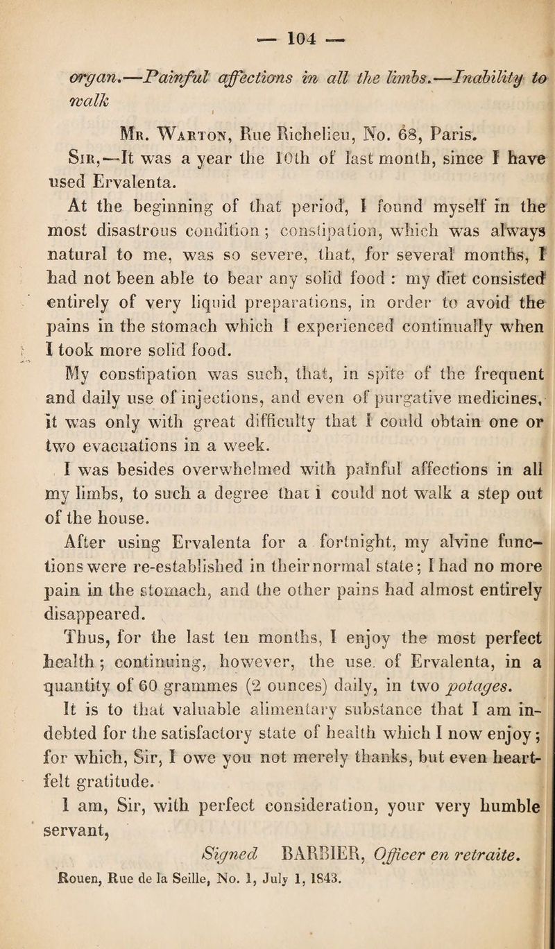 walk i Mr. Warton, Rue Richelieu, No. 68, Paris. Sir,—It was a year the 10th of last month, since I have used Ervalenta. At the beginning of that period, I found myself in the most disastrous condition; constipation, which was always natural to me, was so severe, that, for several months, I had not been able to bear any solid food : my diet consisted entirely of very liquid preparations, in order to avoid the pains in the stomach which 1 experienced continually when I took more solid food. My constipation was such, that, in spite of the frequent and daily use of injections, and even of purgative medicines, it was only with great difficulty that 1 could obtain one or two evacuations in a week. I was besides overwhelmed with painful affections in all my limbs, to such a degree that i could not wralk a step out of the house. After using Ervalenta for a fortnight, my alvine func¬ tions were re-established in their normal state; Iliad no more pain in the stomach, and the other pains had almost entirely disappeared. Thus, for the last ten months, I enjoy the most perfect liealth ; continuing, however, the use. of Ervalenta, in a quantity of 60 grammes (2 ounces) daily, in two potages. It is to that valuable alimentary substance that I am in¬ debted for the satisfactory state of health which I now enjoy; for which, Sir, I owe you not merely thanks, but even heart¬ felt gratitude. I am, Sir, with perfect consideration, your very humble servant, Signed BARRIER, Officer en retraite. v * 4 ■* '» Rouen, Rue de la Seille, No. 1, July 1, 1843.