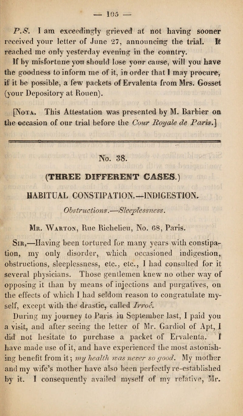 P.S. I am exceedingly grieved at not having sooner received your letter of June 27, announcing the trial. It reached me only yesterday evening in the country. If by misfortune you should lose your cause, will you have the goodness to inform me of it, in order that l may procure, if it be possible, a few packets of Ervalenta from Mrs. Gosset (your Depository at Rouen). [Nota. This Attestation was presented by M. Barbier on the occasion of our trial before the Cour Poyale de Paris.] No. 38. (THREE DIFFERENT CASES.) HABITUAL CONSTIPATION.—INDIGESTION. Obstructions.—Sleeplessness. Mr. Warton, Rue Richelieu, No. 68, Paris. Sir,—Having been tortured for many years with constipa¬ tion, my only disorder, which occasioned indigestion, obstructions, sleeplessness, etc., etc., 1 had consulted for it several physicians. Those gentlemen knew no other way of opposing it than by means of injections and purgatives, on the effects of which I had seldom reason to congratulate my¬ self, except with the drastic, called Irroe. During my journey to Paris in September last, I paid you a visit, and after seeing the letter of Mr. Gardiol of Apt, 1 did not hesitate to purchase a packet of Ervalenta. I have made use of it, and have experienced the most astonish¬ ing benefit from it *, my health mas never so good. My mother and my wife’s mother have also been perfectly re-established by it. I consequently availed myself of my relative, Mr.
