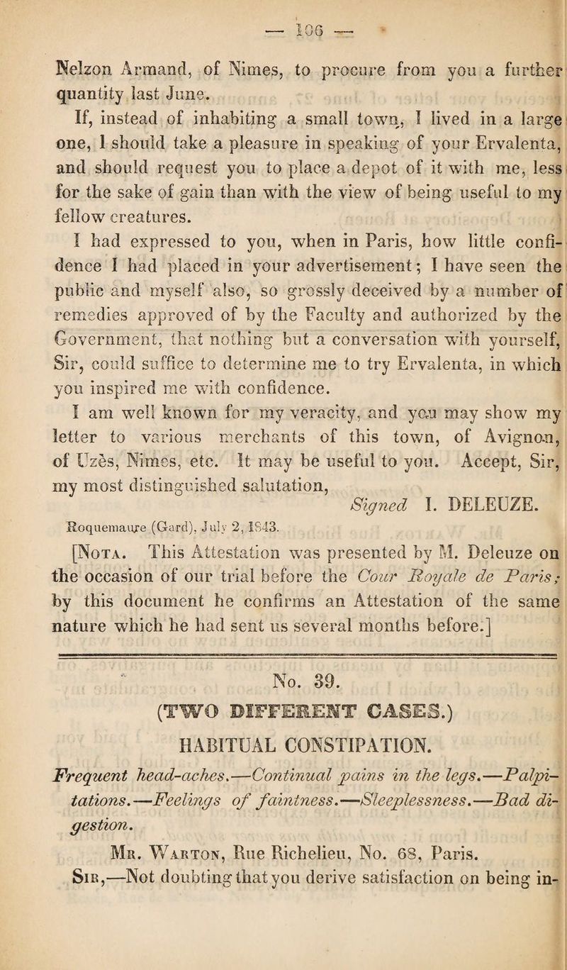 Nelzon Armand, of Nimes, to procure from you a further quantity last June. If, instead of inhabiting a small town, I lived in a large one, 1 should take a pleasure in speaking of your Ervalenta, and should request you to place a depot of it with me, less for the sake of gain than with the view of being useful to my fellow creatures. I had expressed to you, when in Paris, how little confi¬ dence I had placed in your advertisement; I have seen the public and myself also, so grossly deceived by a number of remedies approved of by the Faculty and authorized by the Government, that nothing but a conversation with yourself, Sir, could suffice to determine me to try Ervalenta, in which you inspired me with confidence. I am well known for my veracity, and yo,u may show my letter to various merchants of this town, of Avignon, of Uzes, Nimes, etc. It may be useful to you. Accept, Sir, my most distinguished salutation, Signed I. DELEUZE. Roquemaiye (Gard), July 2, 1843. [Nota. This Attestation was presented by M. Deleuze on the occasion of our trial before the Cour Roy ale de Paris; by this document he confirms an Attestation of the same nature which he had sent us several months before.] No. 39. (TWO DIFFERENT GASES.) HABITUAL CONSTIPATION. Frequent head-aches.—Continual pains in the legs.—Palpi¬ tations.—Feelings of faintness.—Sleeplessness.—Bad di¬ gestion. Mr. Warton, Rue Richelieu, No. 68, Paris. Sir,—Not doubting that you derive satisfaction on being in-