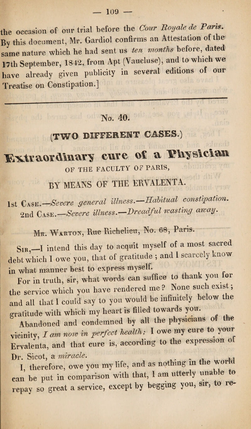 the occasion of our trial before the Cour Roy ale de Paris. By this document, Mr. Gardiol confirms an Attestation of the same nature which he had sent us ten months before, dated 17th September, 1842, from Apt (Vaucluse), and to which we have already given publicity in several editions of our Treatise on Constipation.] No. 40. (TWO DIFFERENT CASES.) lSiX.tvaorAinary cure of a PTsjsicVan OF THE FACULTY OF PARIS, BY MEANS OF THE ERVALENTA. 1st Case.—Severe general illness.—Habitual constipation. 2nd Case.—Severe illness.—Dreadful wasting away. Mr. Warton, Rue Richelieu, No. 68, Paris. SIB —I intend this day to acquit myself of a most sacred debt which 1 owe you, that of gratitude ; and 1 scarcely know in what manner best to express myself. For in truth, sir, what words can suffice to than you or the service which you have rendered me ? None such exist; and all that 1 could say to you would be infinitely below the gratitude with which my heart is filled towards you. Abandoned and condemned by all the physicians of the vicinity, lam now in perfect health, I owe my cure to your Ervalenta, and that cure is, according to the expression o Dr. Sicot, a miracle. I, therefore, owe you my life, and as nothing in the world can be put in comparison with that, 1 am utterly unable to repay so great a service, except by begging you, sir, to re-