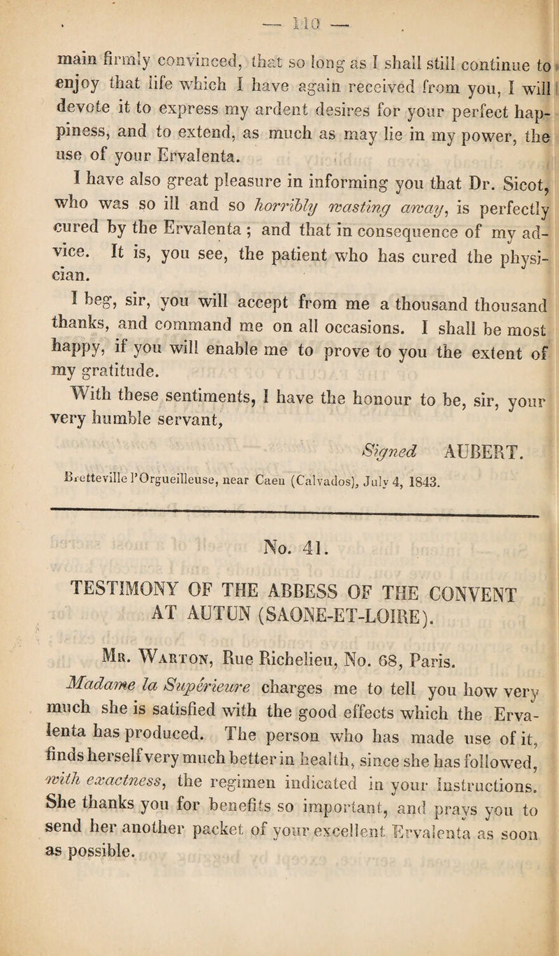 main firmly convinced, that so long as I shall still continue to enjoy that tile which I have again received from you, I will devote it to express my ardent desires for your perfect hap¬ piness, and to extend, as much as may lie in my power, the use of your Ervalenta. I have also great pleasure in informing you that Dr. Sicot, who was so ill and so horribly masting array, is perfectly cured by the Ervalenta ; and that in consequence of my ad¬ vice. It is, you see, the patient who has cured the physi¬ cian. I beg, sir, you will accept from me a thousand thousand thanks, and command me on ail occasions. I shall be most happy, if you will enable me to prove to you the extent of my gratitude. With these sentiments, I have the honour to be, sir, your very humble servant, Signed AUBERT. Bretteville POrgueilleuse, near Caen (Calvados), July 4, 1843. No. 41. TESTIMONY OF THE ABBESS OF THE CONVENT AT AUTUN (SAONE-ET-LOIRE). Mr. Warton, Rue Richelieu, No. 68, Paris. Madame la Superieure charges me to tell you how very much she is satisfied with the good effects which the Erva¬ lenta has produced. The person who has made use of it, finds herself very much better in health, since she has followed, with exactness, the regimen indicated in your Instructions. She thanks you for benefits so important, and prays you to send her another packet of your excellent Ervalenta as soon as possible.