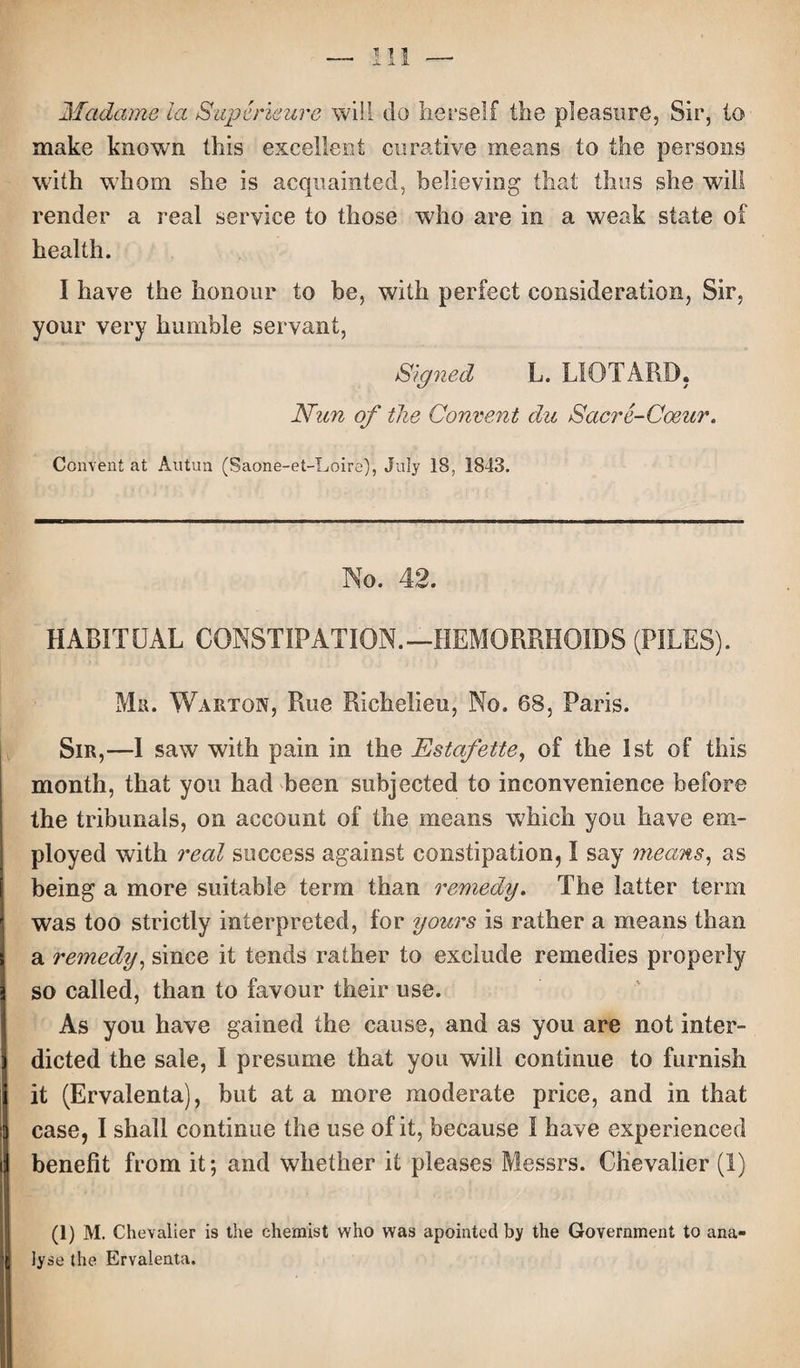 Madame la Superieure will do herself the pleasure, Sir, to make known this excellent curative means to the persons with whom she is acquainted, believing that thus she will render a real service to those who are in a weak state of health. I have the honour to be, with perfect consideration, Sir, your very humble servant, Signed L. LIOTARD, Nun of the Convent du Sacre-Coeur. Convent at Autun (Saone-et-Loire), July 18, 1843. No. 42. HABITUAL CONSTIPATION.—HEMORRHOIDS (PILES). Mr. Warton, Rue Richelieu, No. 68, Paris. Sir,—I saw with pain in the Estafette, of the 1st of this month, that you had been subjected to inconvenience before the tribunals, on account of the means which you have em¬ ployed with real success against constipation, I say means, as being a more suitable term than remedy. The latter term was too strictly interpreted, for yours is rather a means than a remedy, since it tends rather to exclude remedies properly so called, than to favour their use. As you have gained the cause, and as you are not inter¬ dicted the sale, I presume that you will continue to furnish it (Ervalenta), but at a more moderate price, and in that case, I shall continue the use of it, because I have experienced benefit from it; and whether it pleases Messrs. Chevalier (1) (1) M. Chevalier is the chemist who was apointed by the Government to ana¬ lyse the Ervalenta.
