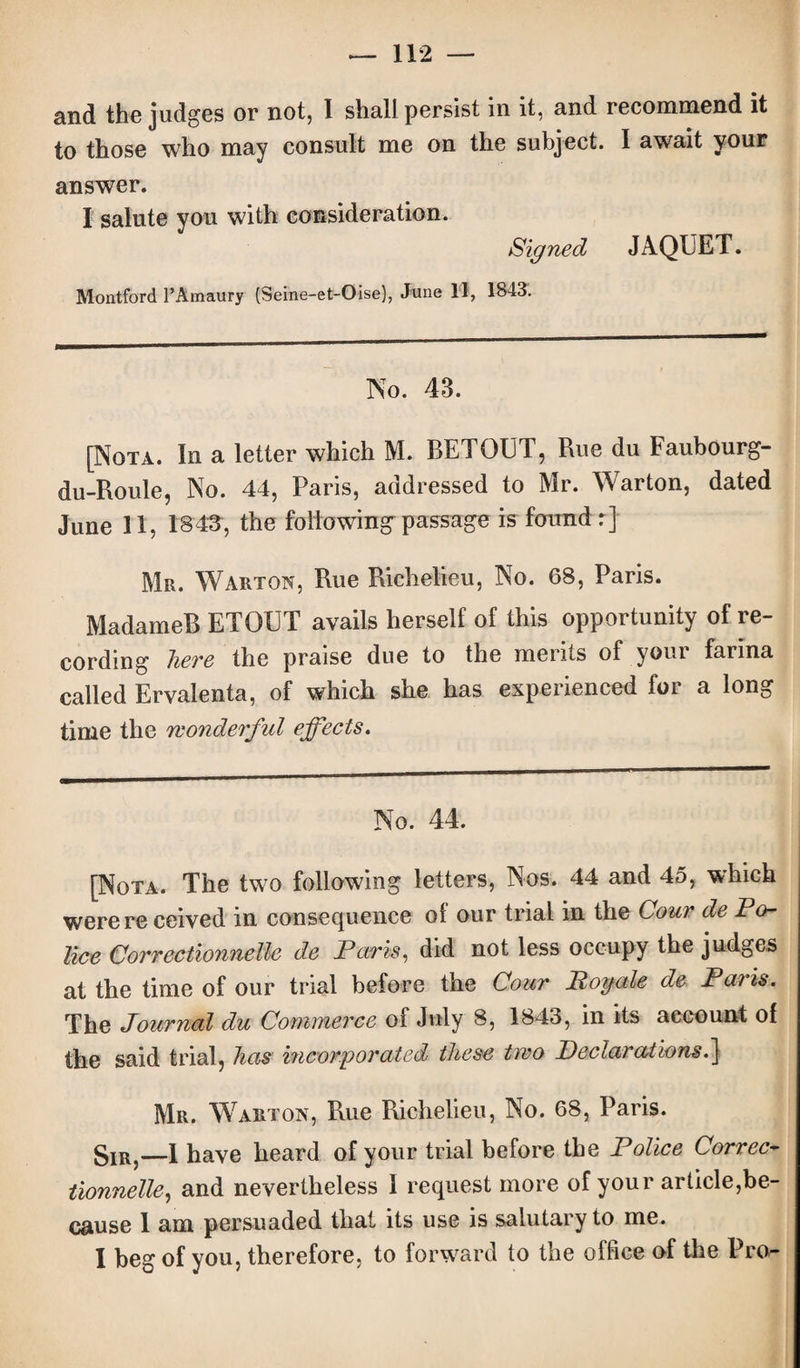 and the judges or not, I shall persist in it, and recommend it to those who may consult me on the subject. I await your answer. I salute you with consideration. Signed JAQUET. Montford PAmaury (Seine-et-Oise), June 11, 1843. No. 43. [Nota. In a letter which M. BETOUT, Rue du Faubourg- du-Roule, No. 44, Paris, addressed to Mr. Warton, dated June 11, 1843, the following'passage is found r] Mr. Warton, Rue Richelieu, No. 68, Paris. MadameB ETOUT avails herself of this opportunity of re¬ cording here the praise due to the merits of your farina called Ervalenta, of which she has experienced for a long time the wonderful effects. No. 44. [Nota. The two following letters, Nos. 44 and 45, which were re ceived in consequence of our trial in the Cour de Po¬ lice Correctionnelle de Paris, did not less occupy the judges at the time of our trial before the Cour Boy ale de Pans. The Journal du Commerce of July 8, 1843, in its account of the said trial, has incorporated these two Beclarations.] Mr. Warton, Rue Richelieu, No. 68, Paris. gIR?—1 have heard of your trial before the Police Correc* tionnelle, and nevertheless I request more of your article,be¬ cause 1 am persuaded that its use is salutary to me. I beg of you, therefore, to forward to the office of the Pro-